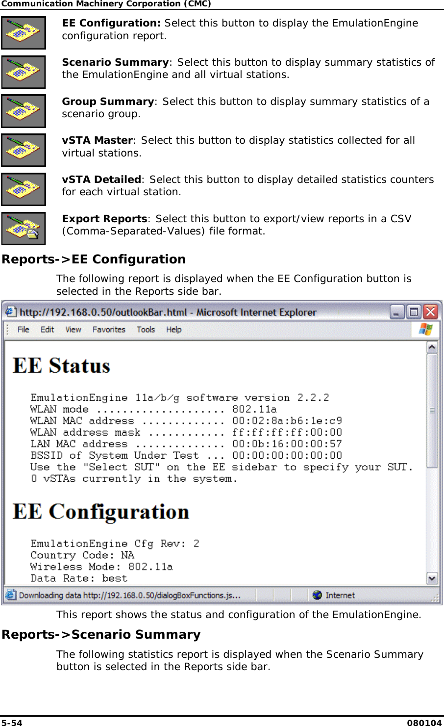 Communication Machinery Corporation (CMC) 5-54   080104  EE Configuration: Select this button to display the EmulationEngine configuration report.  Scenario Summary: Select this button to display summary statistics of the EmulationEngine and all virtual stations.  Group Summary: Select this button to display summary statistics of a scenario group.  vSTA Master: Select this button to display statistics collected for all virtual stations.  vSTA Detailed: Select this button to display detailed statistics counters for each virtual station.  Export Reports: Select this button to export/view reports in a CSV (Comma-Separated-Values) file format. Reports->EE Configuration The following report is displayed when the EE Configuration button is selected in the Reports side bar.  This report shows the status and configuration of the EmulationEngine. Reports->Scenario Summary The following statistics report is displayed when the Scenario Summary button is selected in the Reports side bar. 