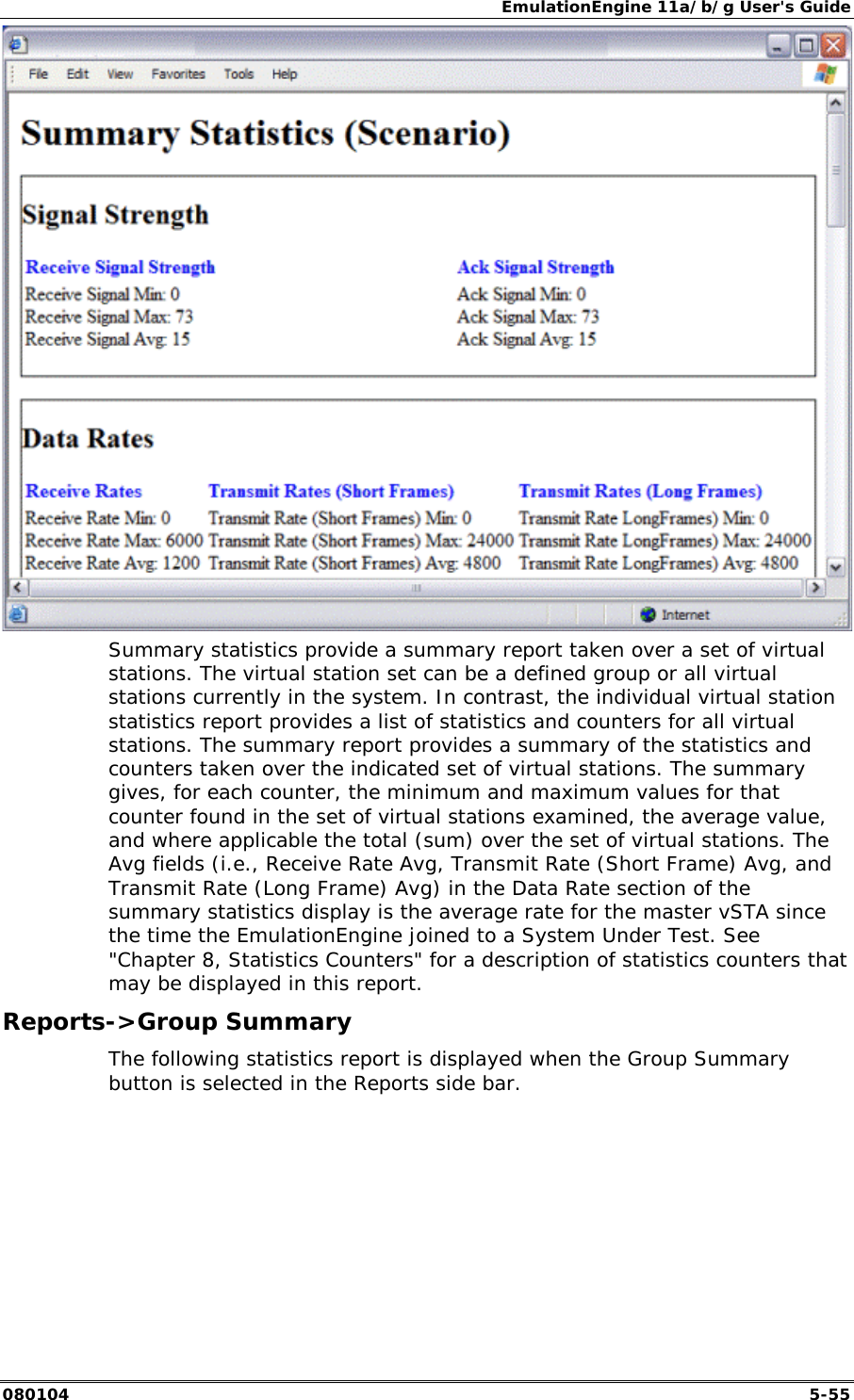 EmulationEngine 11a/b/g User's Guide 080104  5-55  Summary statistics provide a summary report taken over a set of virtual stations. The virtual station set can be a defined group or all virtual stations currently in the system. In contrast, the individual virtual station statistics report provides a list of statistics and counters for all virtual stations. The summary report provides a summary of the statistics and counters taken over the indicated set of virtual stations. The summary gives, for each counter, the minimum and maximum values for that counter found in the set of virtual stations examined, the average value, and where applicable the total (sum) over the set of virtual stations. The Avg fields (i.e., Receive Rate Avg, Transmit Rate (Short Frame) Avg, and Transmit Rate (Long Frame) Avg) in the Data Rate section of the summary statistics display is the average rate for the master vSTA since the time the EmulationEngine joined to a System Under Test. See "Chapter 8, Statistics Counters" for a description of statistics counters that may be displayed in this report. Reports->Group Summary The following statistics report is displayed when the Group Summary button is selected in the Reports side bar. 