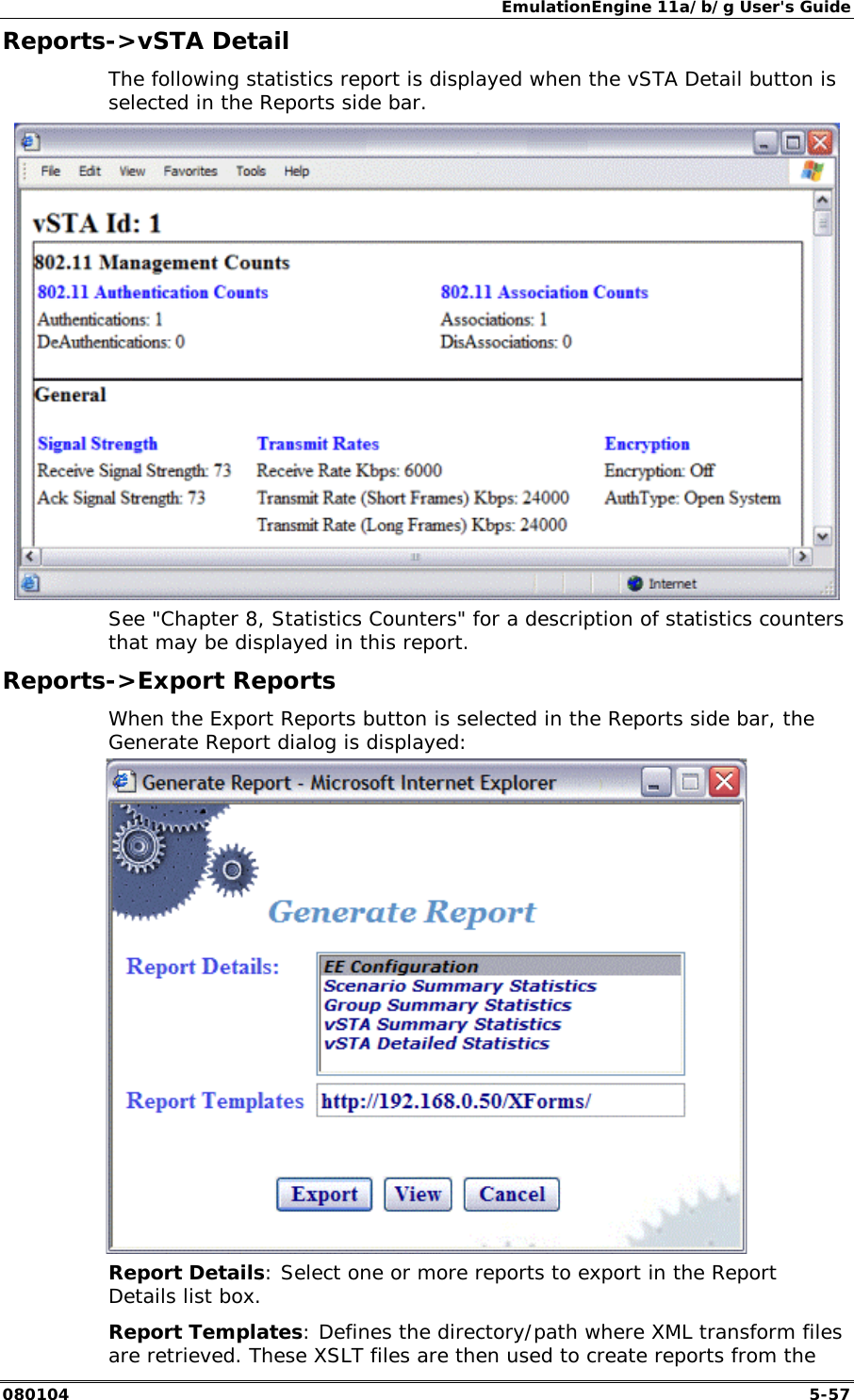 EmulationEngine 11a/b/g User's Guide 080104  5-57 Reports->vSTA Detail The following statistics report is displayed when the vSTA Detail button is selected in the Reports side bar.  See "Chapter 8, Statistics Counters" for a description of statistics counters that may be displayed in this report. Reports->Export Reports When the Export Reports button is selected in the Reports side bar, the Generate Report dialog is displayed:  Report Details: Select one or more reports to export in the Report Details list box. Report Templates: Defines the directory/path where XML transform files are retrieved. These XSLT files are then used to create reports from the 