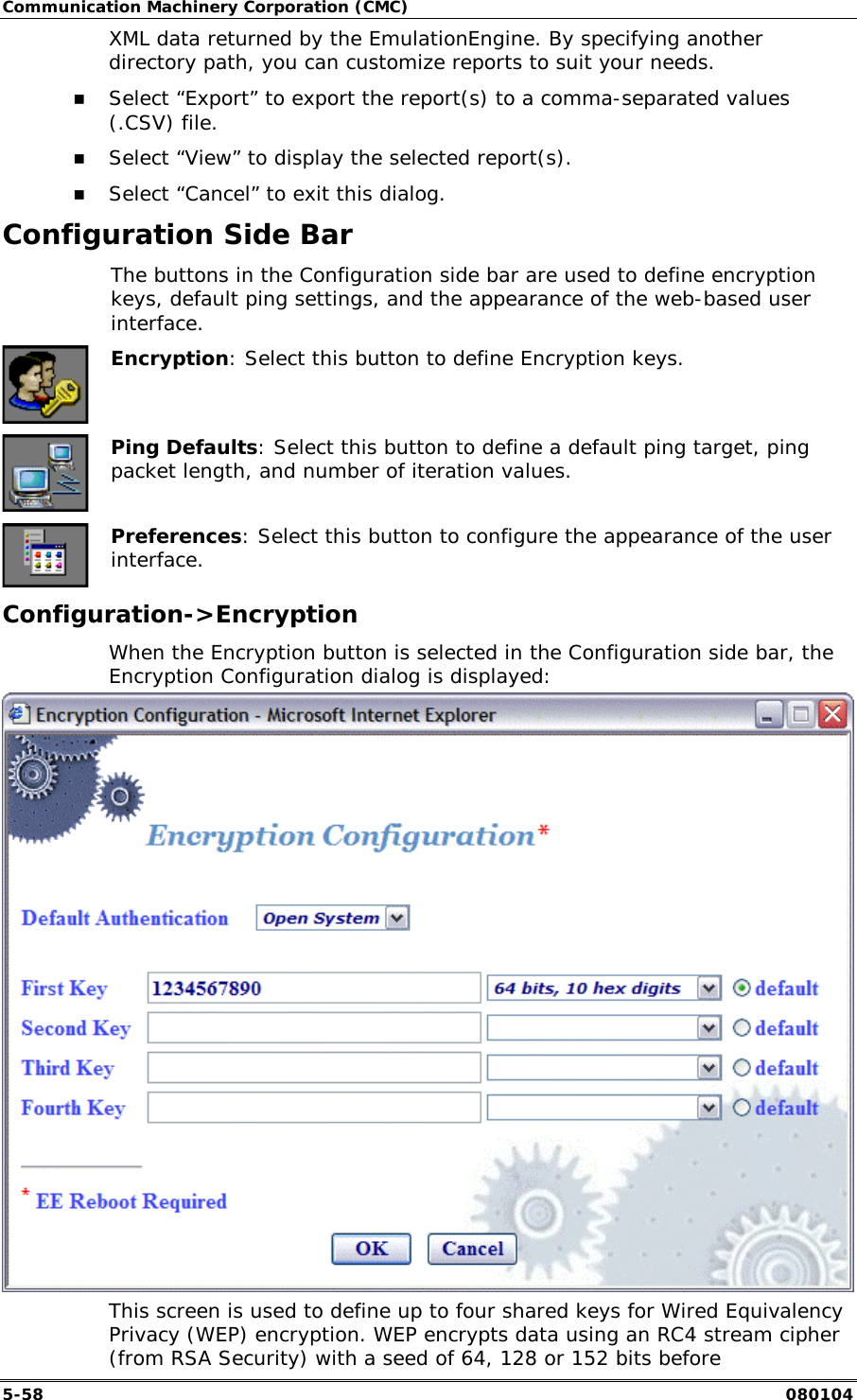 Communication Machinery Corporation (CMC) 5-58   080104 XML data returned by the EmulationEngine. By specifying another directory path, you can customize reports to suit your needs.  !" Select &ldquo;Export&rdquo; to export the report(s) to a comma-separated values (.CSV) file.  !" Select &ldquo;View&rdquo; to display the selected report(s). !" Select &ldquo;Cancel&rdquo; to exit this dialog. Configuration Side Bar   The buttons in the Configuration side bar are used to define encryption keys, default ping settings, and the appearance of the web-based user interface.  Encryption: Select this button to define Encryption keys.  Ping Defaults: Select this button to define a default ping target, ping packet length, and number of iteration values.  Preferences: Select this button to configure the appearance of the user interface. Configuration->Encryption When the Encryption button is selected in the Configuration side bar, the Encryption Configuration dialog is displayed:  This screen is used to define up to four shared keys for Wired Equivalency Privacy (WEP) encryption. WEP encrypts data using an RC4 stream cipher (from RSA Security) with a seed of 64, 128 or 152 bits before 