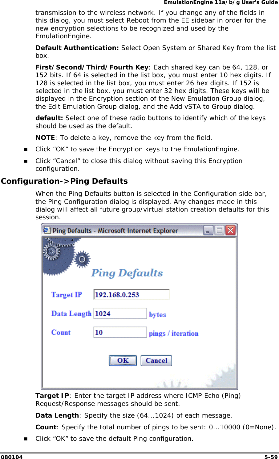 EmulationEngine 11a/b/g User's Guide 080104  5-59 transmission to the wireless network. If you change any of the fields in this dialog, you must select Reboot from the EE sidebar in order for the new encryption selections to be recognized and used by the EmulationEngine. Default Authentication: Select Open System or Shared Key from the list box. First/Second/Third/Fourth Key: Each shared key can be 64, 128, or 152 bits. If 64 is selected in the list box, you must enter 10 hex digits. If 128 is selected in the list box, you must enter 26 hex digits. If 152 is selected in the list box, you must enter 32 hex digits. These keys will be displayed in the Encryption section of the New Emulation Group dialog, the Edit Emulation Group dialog, and the Add vSTA to Group dialog. default: Select one of these radio buttons to identify which of the keys should be used as the default. NOTE: To delete a key, remove the key from the field. !" Click &ldquo;OK&rdquo; to save the Encryption keys to the EmulationEngine. !" Click &ldquo;Cancel&rdquo; to close this dialog without saving this Encryption configuration. Configuration->Ping Defaults When the Ping Defaults button is selected in the Configuration side bar, the Ping Configuration dialog is displayed. Any changes made in this dialog will affect all future group/virtual station creation defaults for this session.  Target IP: Enter the target IP address where ICMP Echo (Ping) Request/Response messages should be sent. Data Length: Specify the size (64...1024) of each message. Count: Specify the total number of pings to be sent: 0...10000 (0=None).  !" Click &ldquo;OK&rdquo; to save the default Ping configuration. 