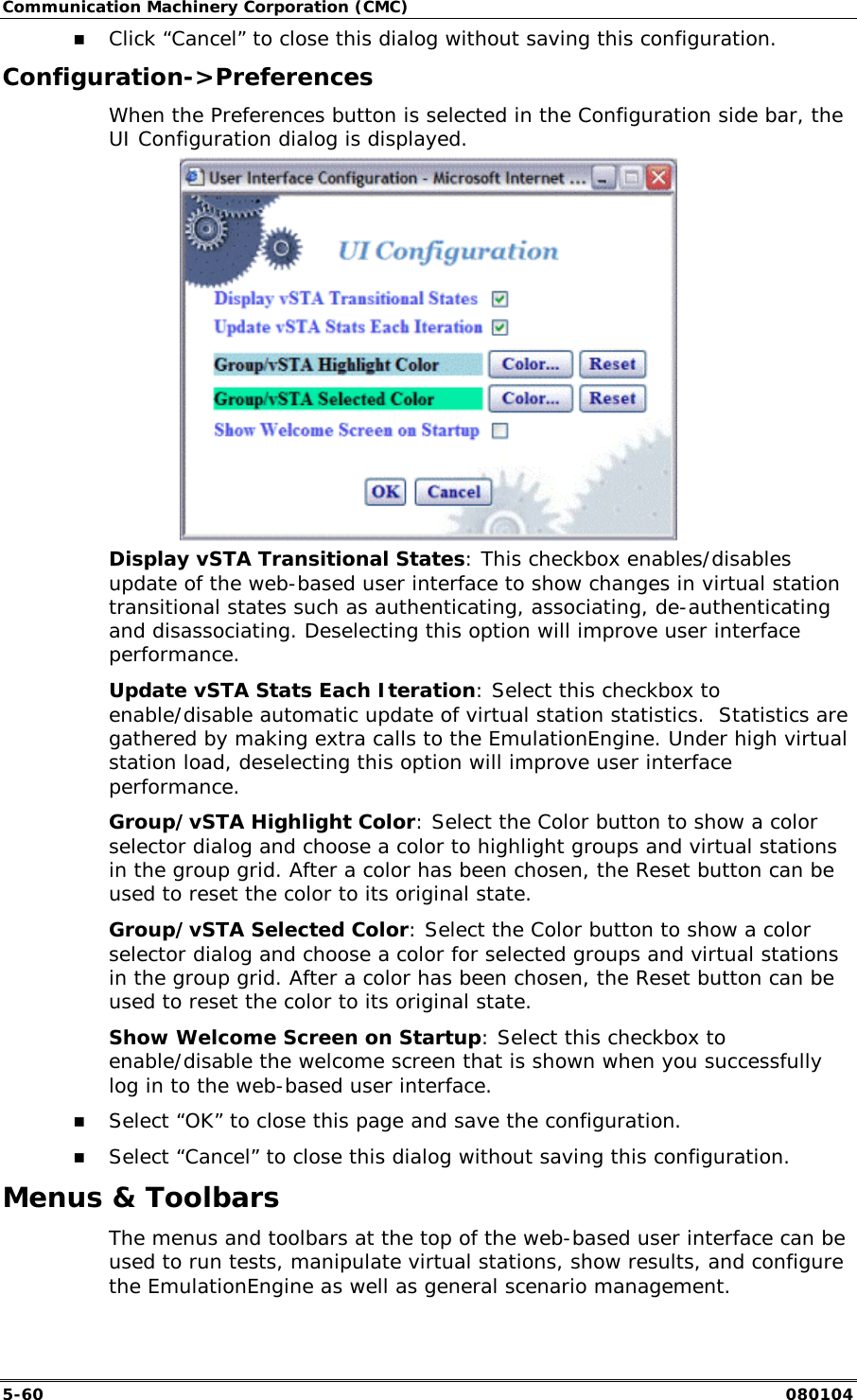 Communication Machinery Corporation (CMC) 5-60   080104 !" Click &ldquo;Cancel&rdquo; to close this dialog without saving this configuration. Configuration->Preferences When the Preferences button is selected in the Configuration side bar, the UI Configuration dialog is displayed.  Display vSTA Transitional States: This checkbox enables/disables update of the web-based user interface to show changes in virtual station transitional states such as authenticating, associating, de-authenticating and disassociating. Deselecting this option will improve user interface performance.  Update vSTA Stats Each Iteration: Select this checkbox to enable/disable automatic update of virtual station statistics.  Statistics are gathered by making extra calls to the EmulationEngine. Under high virtual station load, deselecting this option will improve user interface performance. Group/vSTA Highlight Color: Select the Color button to show a color selector dialog and choose a color to highlight groups and virtual stations in the group grid. After a color has been chosen, the Reset button can be used to reset the color to its original state. Group/vSTA Selected Color: Select the Color button to show a color selector dialog and choose a color for selected groups and virtual stations in the group grid. After a color has been chosen, the Reset button can be used to reset the color to its original state. Show Welcome Screen on Startup: Select this checkbox to enable/disable the welcome screen that is shown when you successfully log in to the web-based user interface. !" Select &ldquo;OK&rdquo; to close this page and save the configuration. !" Select &ldquo;Cancel&rdquo; to close this dialog without saving this configuration. Menus &amp; Toolbars The menus and toolbars at the top of the web-based user interface can be used to run tests, manipulate virtual stations, show results, and configure the EmulationEngine as well as general scenario management. 