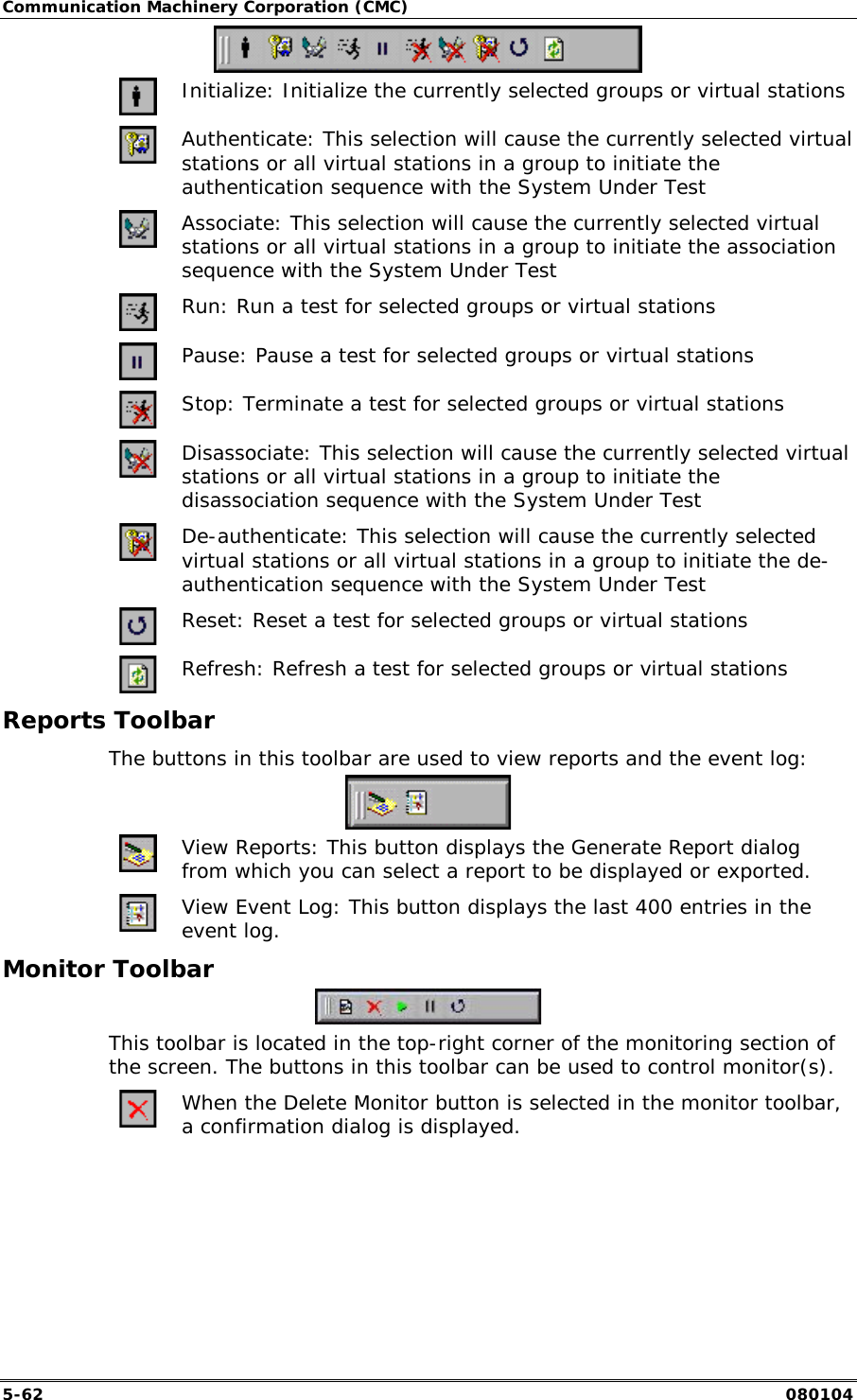 Communication Machinery Corporation (CMC) 5-62   080104   Initialize: Initialize the currently selected groups or virtual stations  Authenticate: This selection will cause the currently selected virtual stations or all virtual stations in a group to initiate the authentication sequence with the System Under Test   Associate: This selection will cause the currently selected virtual stations or all virtual stations in a group to initiate the association sequence with the System Under Test   Run: Run a test for selected groups or virtual stations   Pause: Pause a test for selected groups or virtual stations  Stop: Terminate a test for selected groups or virtual stations   Disassociate: This selection will cause the currently selected virtual stations or all virtual stations in a group to initiate the disassociation sequence with the System Under Test   De-authenticate: This selection will cause the currently selected virtual stations or all virtual stations in a group to initiate the de-authentication sequence with the System Under Test  Reset: Reset a test for selected groups or virtual stations  Refresh: Refresh a test for selected groups or virtual stations Reports Toolbar The buttons in this toolbar are used to view reports and the event log:   View Reports: This button displays the Generate Report dialog from which you can select a report to be displayed or exported.  View Event Log: This button displays the last 400 entries in the event log. Monitor Toolbar  This toolbar is located in the top-right corner of the monitoring section of the screen. The buttons in this toolbar can be used to control monitor(s).  When the Delete Monitor button is selected in the monitor toolbar, a confirmation dialog is displayed. 