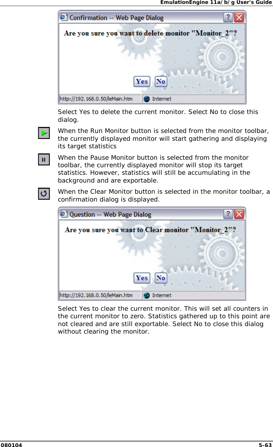 EmulationEngine 11a/b/g User's Guide 080104  5-63     Select Yes to delete the current monitor. Select No to close this dialog.  When the Run Monitor button is selected from the monitor toolbar, the currently displayed monitor will start gathering and displaying its target statistics  When the Pause Monitor button is selected from the monitor toolbar, the currently displayed monitor will stop its target statistics. However, statistics will still be accumulating in the background and are exportable.  When the Clear Monitor button is selected in the monitor toolbar, a confirmation dialog is displayed.     Select Yes to clear the current monitor. This will set all counters in the current monitor to zero. Statistics gathered up to this point are not cleared and are still exportable. Select No to close this dialog without clearing the monitor. 