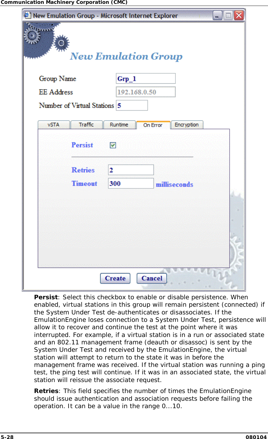 Communication Machinery Corporation (CMC) 5-28   080104  Persist: Select this checkbox to enable or disable persistence. When enabled, virtual stations in this group will remain persistent (connected) if the System Under Test de-authenticates or disassociates. If the EmulationEngine loses connection to a System Under Test, persistence will allow it to recover and continue the test at the point where it was interrupted. For example, if a virtual station is in a run or associated state and an 802.11 management frame (deauth or disassoc) is sent by the System Under Test and received by the EmulationEngine, the virtual station will attempt to return to the state it was in before the management frame was received. If the virtual station was running a ping test, the ping test will continue. If it was in an associated state, the virtual station will reissue the associate request.  Retries: This field specifies the number of times the EmulationEngine should issue authentication and association requests before failing the operation. It can be a value in the range 0...10.  