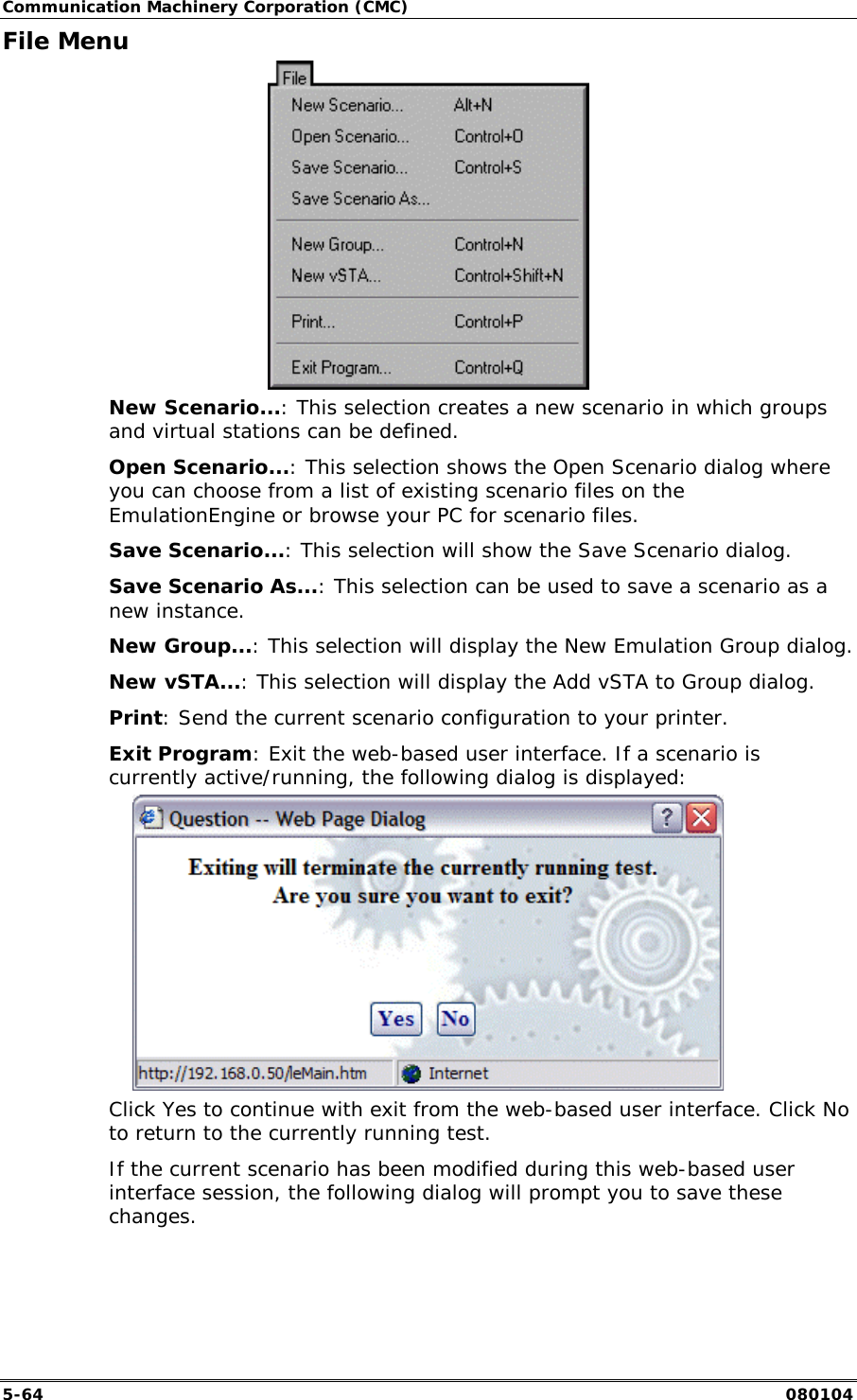 Communication Machinery Corporation (CMC) 5-64   080104 File Menu  New Scenario...: This selection creates a new scenario in which groups and virtual stations can be defined.  Open Scenario...: This selection shows the Open Scenario dialog where you can choose from a list of existing scenario files on the EmulationEngine or browse your PC for scenario files. Save Scenario...: This selection will show the Save Scenario dialog. Save Scenario As...: This selection can be used to save a scenario as a new instance. New Group...: This selection will display the New Emulation Group dialog. New vSTA...: This selection will display the Add vSTA to Group dialog. Print: Send the current scenario configuration to your printer. Exit Program: Exit the web-based user interface. If a scenario is currently active/running, the following dialog is displayed:  Click Yes to continue with exit from the web-based user interface. Click No to return to the currently running test. If the current scenario has been modified during this web-based user interface session, the following dialog will prompt you to save these changes. 