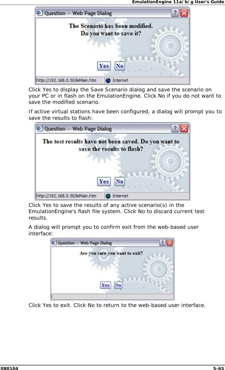 EmulationEngine 11a/b/g User's Guide 080104  5-65  Click Yes to display the Save Scenario dialog and save the scenario on your PC or in flash on the EmulationEngine. Click No if you do not want to save the modified scenario. If active virtual stations have been configured, a dialog will prompt you to save the results to flash:  Click Yes to save the results of any active scenario(s) in the EmulationEngine's flash file system. Click No to discard current test results. A dialog will prompt you to confirm exit from the web-based user interface:  Click Yes to exit. Click No to return to the web-based user interface. 