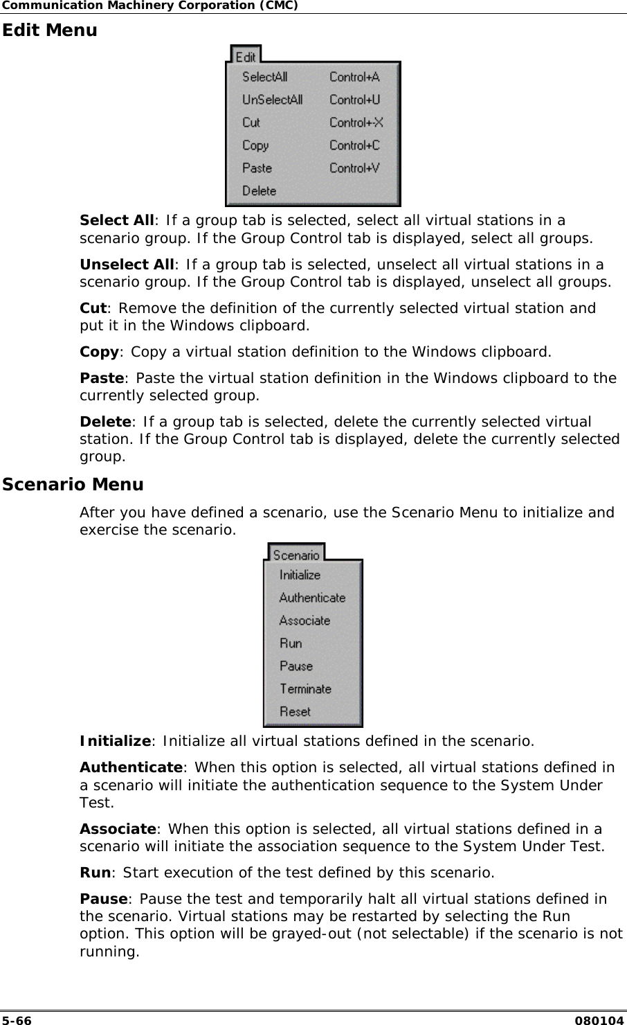 Communication Machinery Corporation (CMC) 5-66   080104 Edit Menu  Select All: If a group tab is selected, select all virtual stations in a scenario group. If the Group Control tab is displayed, select all groups.  Unselect All: If a group tab is selected, unselect all virtual stations in a scenario group. If the Group Control tab is displayed, unselect all groups. Cut: Remove the definition of the currently selected virtual station and put it in the Windows clipboard. Copy: Copy a virtual station definition to the Windows clipboard. Paste: Paste the virtual station definition in the Windows clipboard to the currently selected group. Delete: If a group tab is selected, delete the currently selected virtual station. If the Group Control tab is displayed, delete the currently selected group. Scenario Menu After you have defined a scenario, use the Scenario Menu to initialize and exercise the scenario.  Initialize: Initialize all virtual stations defined in the scenario.  Authenticate: When this option is selected, all virtual stations defined in a scenario will initiate the authentication sequence to the System Under Test.  Associate: When this option is selected, all virtual stations defined in a scenario will initiate the association sequence to the System Under Test.  Run: Start execution of the test defined by this scenario.  Pause: Pause the test and temporarily halt all virtual stations defined in the scenario. Virtual stations may be restarted by selecting the Run option. This option will be grayed-out (not selectable) if the scenario is not running. 