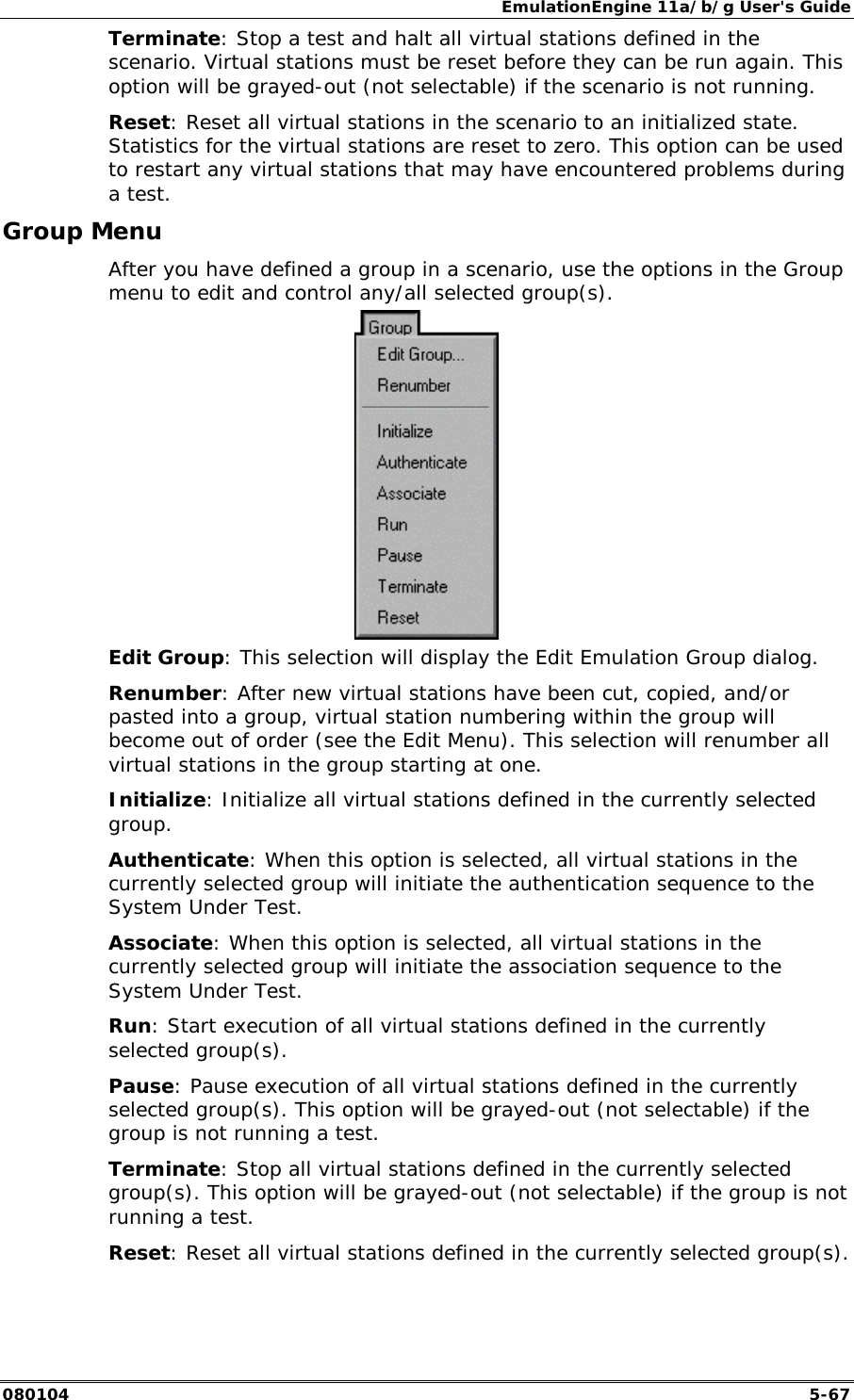EmulationEngine 11a/b/g User's Guide 080104  5-67 Terminate: Stop a test and halt all virtual stations defined in the scenario. Virtual stations must be reset before they can be run again. This option will be grayed-out (not selectable) if the scenario is not running. Reset: Reset all virtual stations in the scenario to an initialized state. Statistics for the virtual stations are reset to zero. This option can be used to restart any virtual stations that may have encountered problems during a test. Group Menu After you have defined a group in a scenario, use the options in the Group menu to edit and control any/all selected group(s).  Edit Group: This selection will display the Edit Emulation Group dialog. Renumber: After new virtual stations have been cut, copied, and/or pasted into a group, virtual station numbering within the group will become out of order (see the Edit Menu). This selection will renumber all virtual stations in the group starting at one. Initialize: Initialize all virtual stations defined in the currently selected group.  Authenticate: When this option is selected, all virtual stations in the currently selected group will initiate the authentication sequence to the System Under Test.  Associate: When this option is selected, all virtual stations in the currently selected group will initiate the association sequence to the System Under Test.  Run: Start execution of all virtual stations defined in the currently selected group(s).  Pause: Pause execution of all virtual stations defined in the currently selected group(s). This option will be grayed-out (not selectable) if the group is not running a test. Terminate: Stop all virtual stations defined in the currently selected group(s). This option will be grayed-out (not selectable) if the group is not running a test. Reset: Reset all virtual stations defined in the currently selected group(s). 