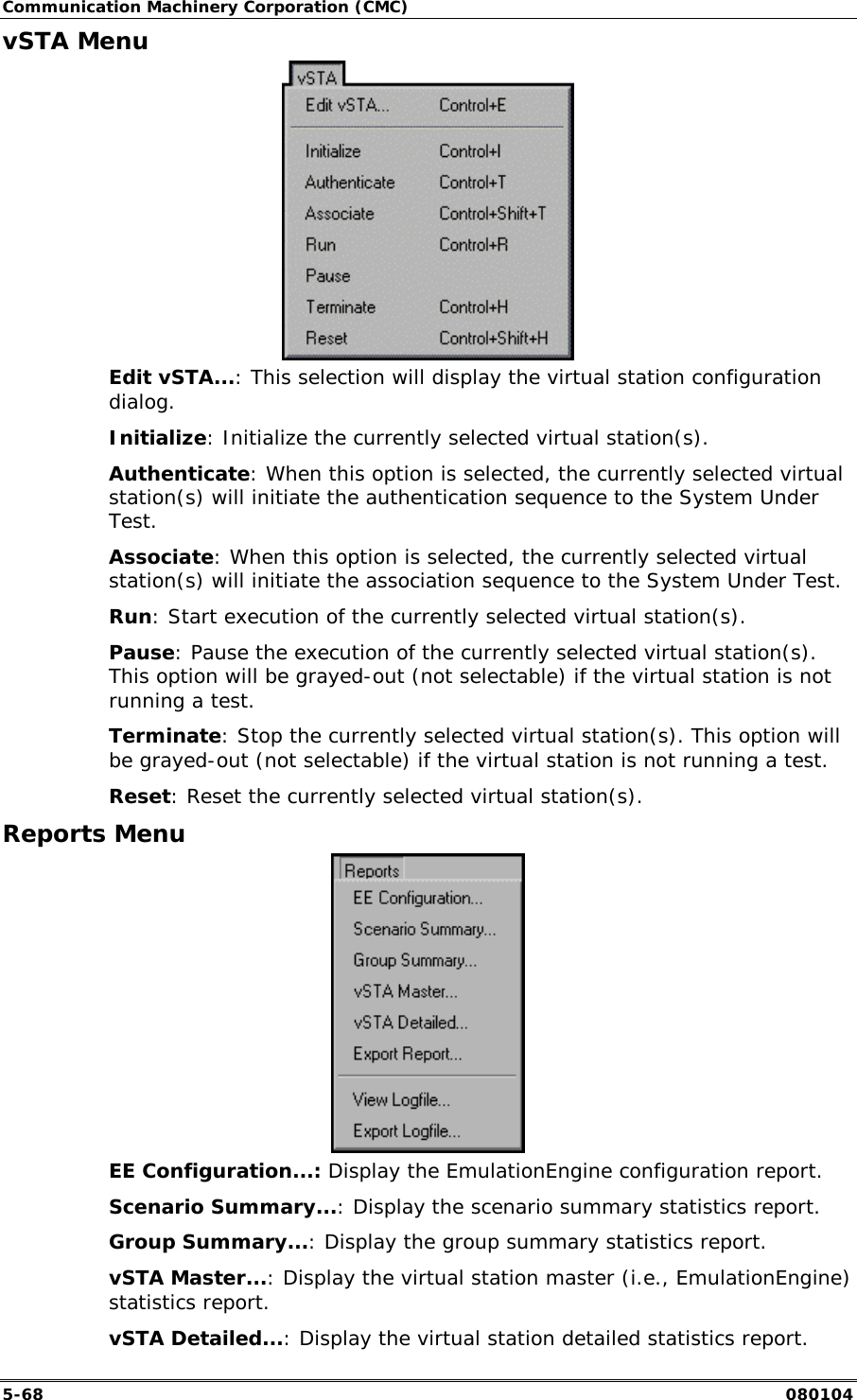 Communication Machinery Corporation (CMC) 5-68   080104 vSTA Menu  Edit vSTA...: This selection will display the virtual station configuration dialog.  Initialize: Initialize the currently selected virtual station(s).  Authenticate: When this option is selected, the currently selected virtual station(s) will initiate the authentication sequence to the System Under Test.  Associate: When this option is selected, the currently selected virtual station(s) will initiate the association sequence to the System Under Test.  Run: Start execution of the currently selected virtual station(s).  Pause: Pause the execution of the currently selected virtual station(s). This option will be grayed-out (not selectable) if the virtual station is not running a test. Terminate: Stop the currently selected virtual station(s). This option will be grayed-out (not selectable) if the virtual station is not running a test.  Reset: Reset the currently selected virtual station(s). Reports Menu  EE Configuration...: Display the EmulationEngine configuration report. Scenario Summary...: Display the scenario summary statistics report.  Group Summary...: Display the group summary statistics report. vSTA Master...: Display the virtual station master (i.e., EmulationEngine) statistics report. vSTA Detailed...: Display the virtual station detailed statistics report. 