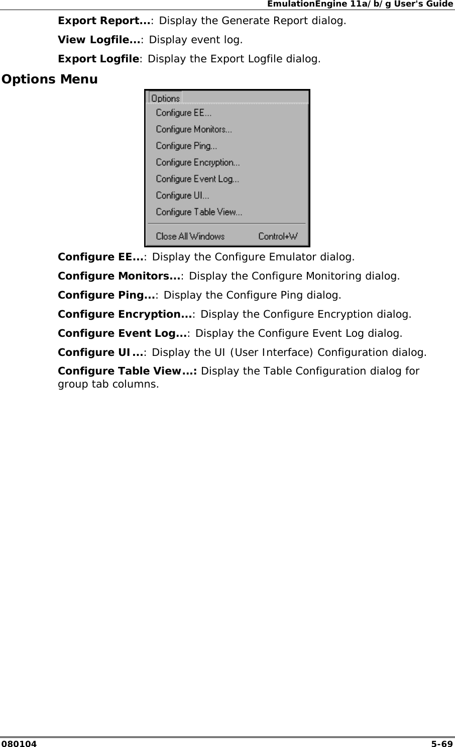 EmulationEngine 11a/b/g User's Guide 080104  5-69 Export Report...: Display the Generate Report dialog.  View Logfile...: Display event log. Export Logfile: Display the Export Logfile dialog. Options Menu  Configure EE...: Display the Configure Emulator dialog.  Configure Monitors...: Display the Configure Monitoring dialog. Configure Ping...: Display the Configure Ping dialog. Configure Encryption...: Display the Configure Encryption dialog. Configure Event Log...: Display the Configure Event Log dialog. Configure UI...: Display the UI (User Interface) Configuration dialog. Configure Table View...: Display the Table Configuration dialog for group tab columns.   