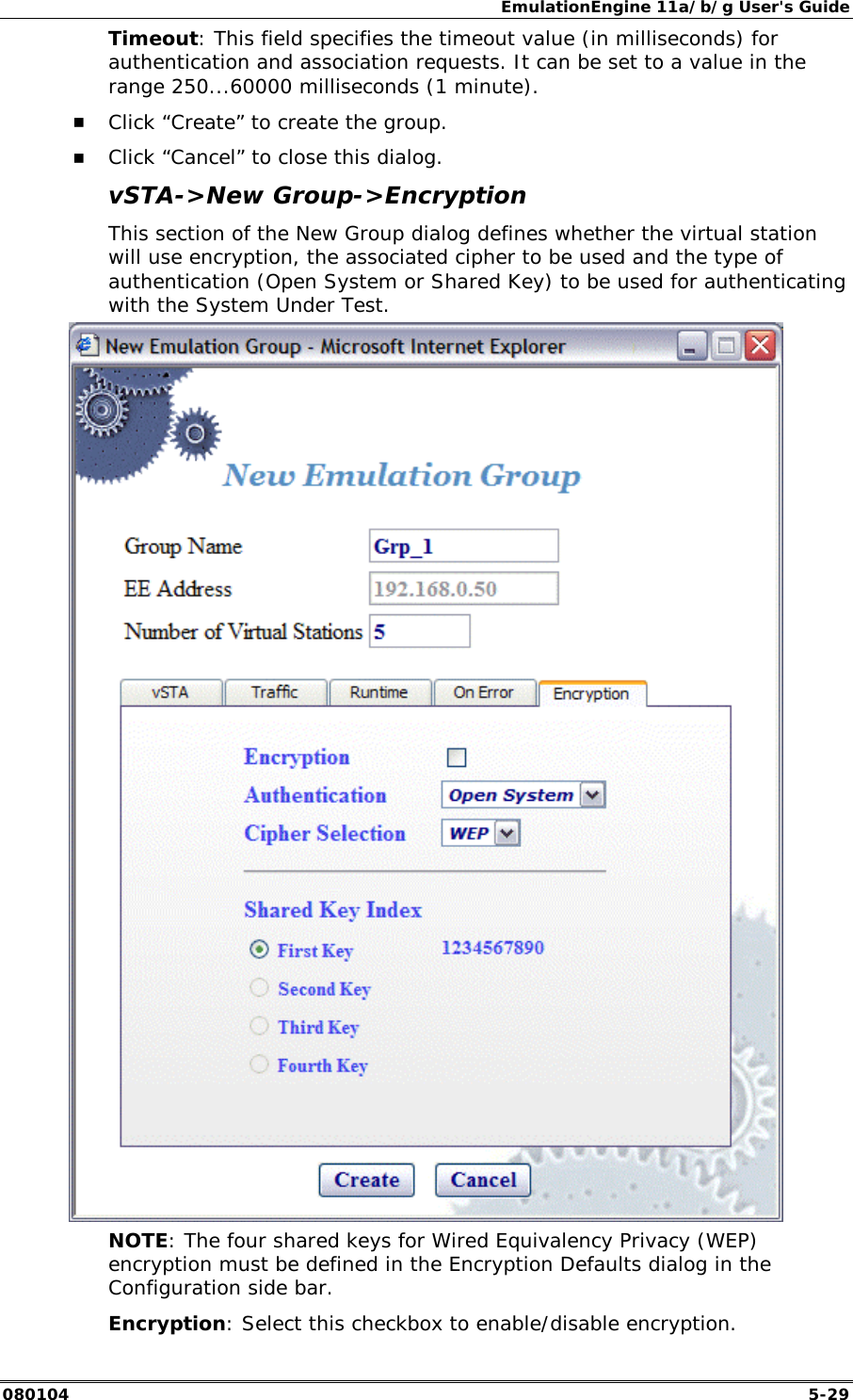 EmulationEngine 11a/b/g User's Guide 080104  5-29 Timeout: This field specifies the timeout value (in milliseconds) for authentication and association requests. It can be set to a value in the range 250...60000 milliseconds (1 minute). !" Click &ldquo;Create&rdquo; to create the group. !" Click &ldquo;Cancel&rdquo; to close this dialog. vSTA->New Group->Encryption This section of the New Group dialog defines whether the virtual station will use encryption, the associated cipher to be used and the type of authentication (Open System or Shared Key) to be used for authenticating with the System Under Test.  NOTE: The four shared keys for Wired Equivalency Privacy (WEP) encryption must be defined in the Encryption Defaults dialog in the Configuration side bar. Encryption: Select this checkbox to enable/disable encryption.  