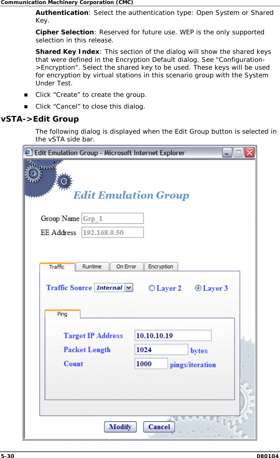 Communication Machinery Corporation (CMC) 5-30   080104 Authentication: Select the authentication type: Open System or Shared Key.  Cipher Selection: Reserved for future use. WEP is the only supported selection in this release. Shared Key Index: This section of the dialog will show the shared keys that were defined in the Encryption Default dialog. See "Configuration->Encryption". Select the shared key to be used. These keys will be used for encryption by virtual stations in this scenario group with the System Under Test.  !" Click &ldquo;Create&rdquo; to create the group. !" Click &ldquo;Cancel&rdquo; to close this dialog. vSTA->Edit Group The following dialog is displayed when the Edit Group button is selected in the vSTA side bar.  