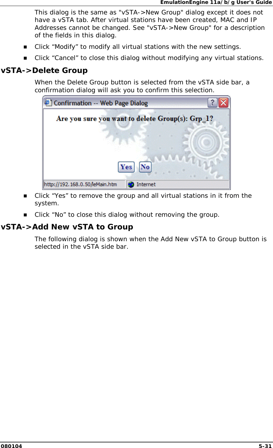 EmulationEngine 11a/b/g User's Guide 080104  5-31 This dialog is the same as "vSTA->New Group" dialog except it does not have a vSTA tab. After virtual stations have been created, MAC and IP Addresses cannot be changed. See "vSTA->New Group" for a description of the fields in this dialog.  !" Click &ldquo;Modify&rdquo; to modify all virtual stations with the new settings. !" Click &ldquo;Cancel&rdquo; to close this dialog without modifying any virtual stations. vSTA->Delete Group When the Delete Group button is selected from the vSTA side bar, a confirmation dialog will ask you to confirm this selection.   !" Click &ldquo;Yes&rdquo; to remove the group and all virtual stations in it from the system. !" Click &ldquo;No&rdquo; to close this dialog without removing the group. vSTA->Add New vSTA to Group The following dialog is shown when the Add New vSTA to Group button is selected in the vSTA side bar. 