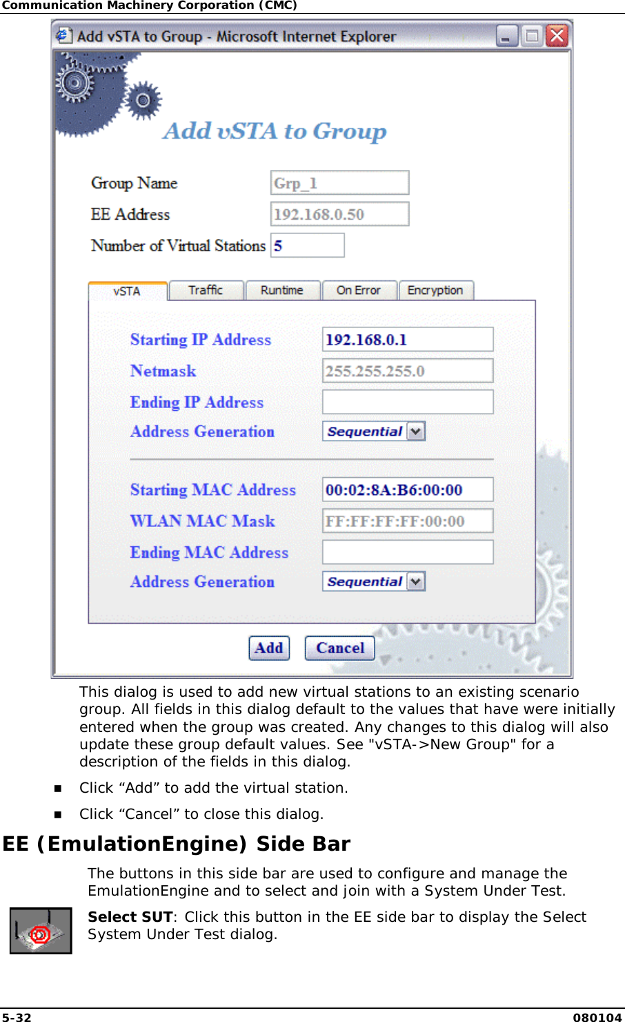 Communication Machinery Corporation (CMC) 5-32   080104  This dialog is used to add new virtual stations to an existing scenario group. All fields in this dialog default to the values that have were initially entered when the group was created. Any changes to this dialog will also update these group default values. See "vSTA->New Group" for a description of the fields in this dialog. !" Click &ldquo;Add&rdquo; to add the virtual station. !" Click &ldquo;Cancel&rdquo; to close this dialog. EE (EmulationEngine) Side Bar   The buttons in this side bar are used to configure and manage the EmulationEngine and to select and join with a System Under Test.  Select SUT: Click this button in the EE side bar to display the Select System Under Test dialog. 