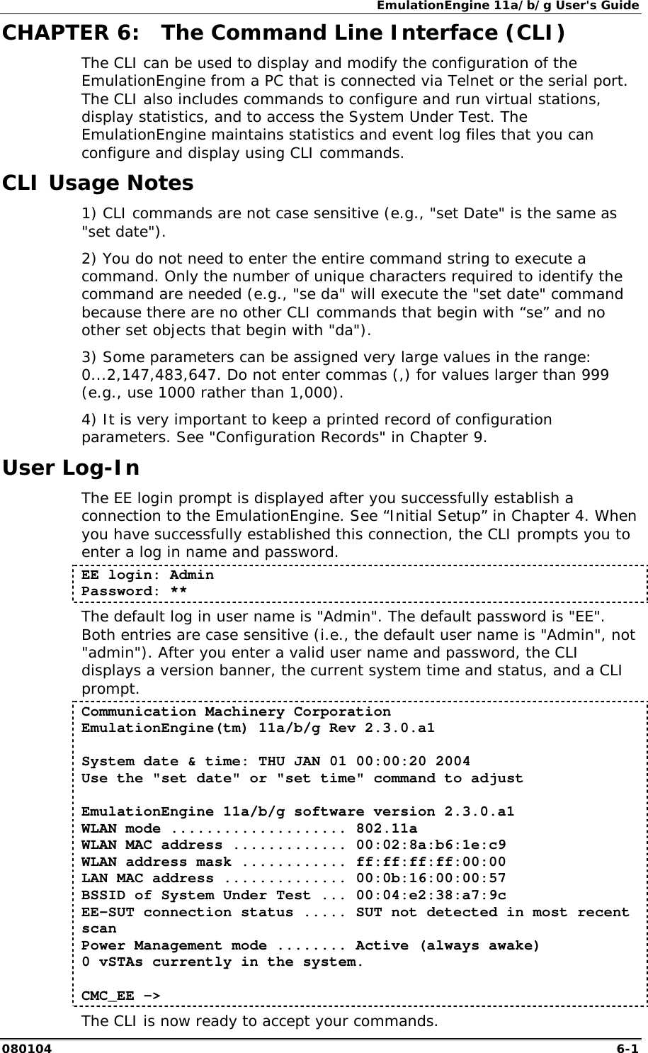 EmulationEngine 11a/b/g User's Guide 080104  6-1        CHAPTER 6:  The Command Line Interface (CLI) The CLI can be used to display and modify the configuration of the EmulationEngine from a PC that is connected via Telnet or the serial port. The CLI also includes commands to configure and run virtual stations, display statistics, and to access the System Under Test. The EmulationEngine maintains statistics and event log files that you can configure and display using CLI commands. CLI Usage Notes  1) CLI commands are not case sensitive (e.g., "set Date" is the same as "set date").  2) You do not need to enter the entire command string to execute a command. Only the number of unique characters required to identify the command are needed (e.g., "se da" will execute the "set date" command because there are no other CLI commands that begin with &ldquo;se&rdquo; and no other set objects that begin with "da"). 3) Some parameters can be assigned very large values in the range: 0...2,147,483,647. Do not enter commas (,) for values larger than 999 (e.g., use 1000 rather than 1,000). 4) It is very important to keep a printed record of configuration parameters. See "Configuration Records" in Chapter 9. User Log-In The EE login prompt is displayed after you successfully establish a connection to the EmulationEngine. See &ldquo;Initial Setup&rdquo; in Chapter 4. When you have successfully established this connection, the CLI prompts you to enter a log in name and password.  EE login: Admin Password: ** The default log in user name is "Admin". The default password is "EE". Both entries are case sensitive (i.e., the default user name is "Admin", not "admin"). After you enter a valid user name and password, the CLI displays a version banner, the current system time and status, and a CLI prompt. Communication Machinery Corporation EmulationEngine(tm) 11a/b/g Rev 2.3.0.a1  System date &amp; time: THU JAN 01 00:00:20 2004 Use the "set date" or "set time" command to adjust  EmulationEngine 11a/b/g software version 2.3.0.a1 WLAN mode .................... 802.11a WLAN MAC address ............. 00:02:8a:b6:1e:c9 WLAN address mask ............ ff:ff:ff:ff:00:00 LAN MAC address .............. 00:0b:16:00:00:57 BSSID of System Under Test ... 00:04:e2:38:a7:9c EE-SUT connection status ..... SUT not detected in most recent scan Power Management mode ........ Active (always awake) 0 vSTAs currently in the system.  CMC_EE ->  The CLI is now ready to accept your commands.  