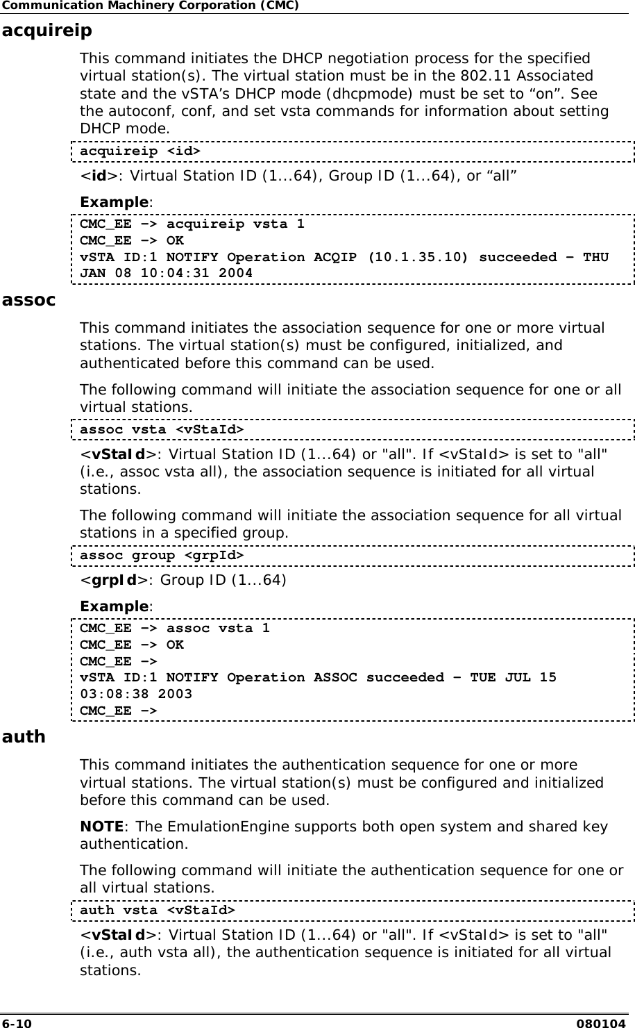 Communication Machinery Corporation (CMC) 6-10   080104 acquireip This command initiates the DHCP negotiation process for the specified virtual station(s). The virtual station must be in the 802.11 Associated state and the vSTA&rsquo;s DHCP mode (dhcpmode) must be set to &ldquo;on&rdquo;. See the autoconf, conf, and set vsta commands for information about setting DHCP mode. acquireip <id> <id>: Virtual Station ID (1...64), Group ID (1...64), or &ldquo;all&rdquo; Example: CMC_EE -> acquireip vsta 1 CMC_EE -> OK vSTA ID:1 NOTIFY Operation ACQIP (10.1.35.10) succeeded - THU JAN 08 10:04:31 2004 assoc This command initiates the association sequence for one or more virtual stations. The virtual station(s) must be configured, initialized, and authenticated before this command can be used.  The following command will initiate the association sequence for one or all virtual stations.  assoc vsta <vStaId> <vStaId>: Virtual Station ID (1...64) or "all". If <vStaId> is set to "all" (i.e., assoc vsta all), the association sequence is initiated for all virtual stations. The following command will initiate the association sequence for all virtual stations in a specified group. assoc group <grpId> <grpId>: Group ID (1...64) Example: CMC_EE -> assoc vsta 1 CMC_EE -> OK CMC_EE -> vSTA ID:1 NOTIFY Operation ASSOC succeeded - TUE JUL 15 03:08:38 2003 CMC_EE -> auth This command initiates the authentication sequence for one or more virtual stations. The virtual station(s) must be configured and initialized before this command can be used.  NOTE: The EmulationEngine supports both open system and shared key authentication. The following command will initiate the authentication sequence for one or all virtual stations.  auth vsta <vStaId> <vStaId>: Virtual Station ID (1...64) or "all". If <vStaId> is set to "all" (i.e., auth vsta all), the authentication sequence is initiated for all virtual stations. 