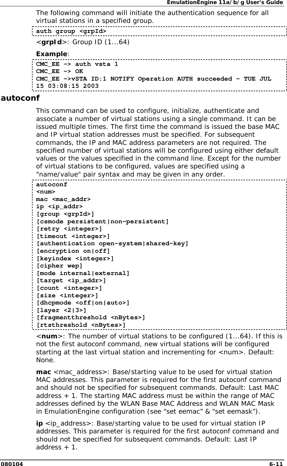 EmulationEngine 11a/b/g User's Guide 080104  6-11 The following command will initiate the authentication sequence for all virtual stations in a specified group. auth group <grpId> <grpId>: Group ID (1...64) Example: CMC_EE -> auth vsta 1 CMC_EE -> OK CMC_EE ->vSTA ID:1 NOTIFY Operation AUTH succeeded - TUE JUL 15 03:08:15 2003 autoconf This command can be used to configure, initialize, authenticate and associate a number of virtual stations using a single command. It can be issued multiple times. The first time the command is issued the base MAC and IP virtual station addresses must be specified. For subsequent commands, the IP and MAC address parameters are not required. The specified number of virtual stations will be configured using either default values or the values specified in the command line. Except for the number of virtual stations to be configured, values are specified using a "name/value" pair syntax and may be given in any order.  autoconf  <num>  mac <mac_addr>  ip <ip_addr>  [group <grpId>]  [csmode persistent|non-persistent]  [retry <integer>]  [timeout <integer>]  [authentication open-system|shared-key]  [encryption on|off]  [keyindex <integer>]  [cipher wep]  [mode internal|external]  [target <ip_addr>]  [count <integer>]  [size <integer>]  [dhcpmode <off|on|auto>]  [layer <2|3>] [fragmentthreshold <nBytes>] [rtsthreshold <nBytes>] <num>: The number of virtual stations to be configured (1...64). If this is not the first autoconf command, new virtual stations will be configured starting at the last virtual station and incrementing for <num>. Default: None. mac <mac_address>: Base/starting value to be used for virtual station MAC addresses. This parameter is required for the first autoconf command and should not be specified for subsequent commands. Default: Last MAC address + 1. The starting MAC address must be within the range of MAC addresses defined by the WLAN Base MAC Address and WLAN MAC Mask in EmulationEngine configuration (see &ldquo;set eemac&rdquo; &amp; &ldquo;set eemask&rdquo;). ip <ip_address>: Base/starting value to be used for virtual station IP addresses. This parameter is required for the first autoconf command and should not be specified for subsequent commands. Default: Last IP address + 1.  