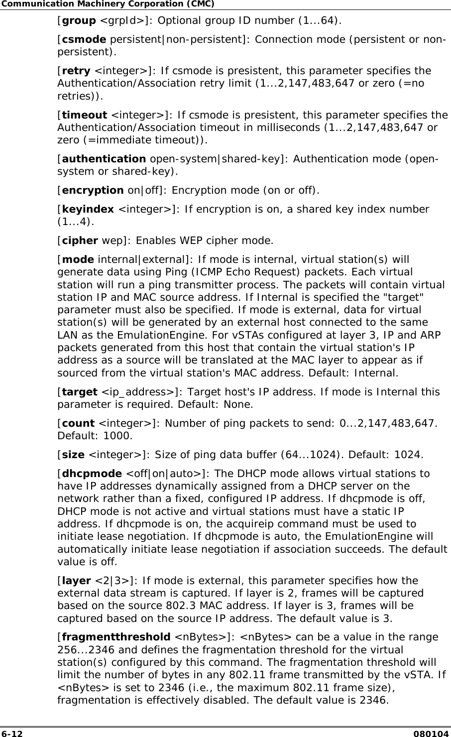 Communication Machinery Corporation (CMC) 6-12   080104 [group <grpId>]: Optional group ID number (1...64).  [csmode persistent|non-persistent]: Connection mode (persistent or non-persistent).  [retry <integer>]: If csmode is presistent, this parameter specifies the Authentication/Association retry limit (1...2,147,483,647 or zero (=no retries)). [timeout <integer>]: If csmode is presistent, this parameter specifies the Authentication/Association timeout in milliseconds (1...2,147,483,647 or zero (=immediate timeout)). [authentication open-system|shared-key]: Authentication mode (open-system or shared-key). [encryption on|off]: Encryption mode (on or off).  [keyindex <integer>]: If encryption is on, a shared key index number (1...4).  [cipher wep]: Enables WEP cipher mode. [mode internal|external]: If mode is internal, virtual station(s) will generate data using Ping (ICMP Echo Request) packets. Each virtual station will run a ping transmitter process. The packets will contain virtual station IP and MAC source address. If Internal is specified the "target" parameter must also be specified. If mode is external, data for virtual station(s) will be generated by an external host connected to the same LAN as the EmulationEngine. For vSTAs configured at layer 3, IP and ARP packets generated from this host that contain the virtual station's IP address as a source will be translated at the MAC layer to appear as if sourced from the virtual station's MAC address. Default: Internal.  [target <ip_address>]: Target host's IP address. If mode is Internal this parameter is required. Default: None. [count <integer>]: Number of ping packets to send: 0...2,147,483,647. Default: 1000.  [size <integer>]: Size of ping data buffer (64...1024). Default: 1024. [dhcpmode <off|on|auto>]: The DHCP mode allows virtual stations to have IP addresses dynamically assigned from a DHCP server on the network rather than a fixed, configured IP address. If dhcpmode is off, DHCP mode is not active and virtual stations must have a static IP address. If dhcpmode is on, the acquireip command must be used to initiate lease negotiation. If dhcpmode is auto, the EmulationEngine will automatically initiate lease negotiation if association succeeds. The default value is off.  [layer <2|3>]: If mode is external, this parameter specifies how the external data stream is captured. If layer is 2, frames will be captured based on the source 802.3 MAC address. If layer is 3, frames will be captured based on the source IP address. The default value is 3. [fragmentthreshold <nBytes>]: <nBytes> can be a value in the range 256...2346 and defines the fragmentation threshold for the virtual station(s) configured by this command. The fragmentation threshold will limit the number of bytes in any 802.11 frame transmitted by the vSTA. If <nBytes> is set to 2346 (i.e., the maximum 802.11 frame size), fragmentation is effectively disabled. The default value is 2346. 