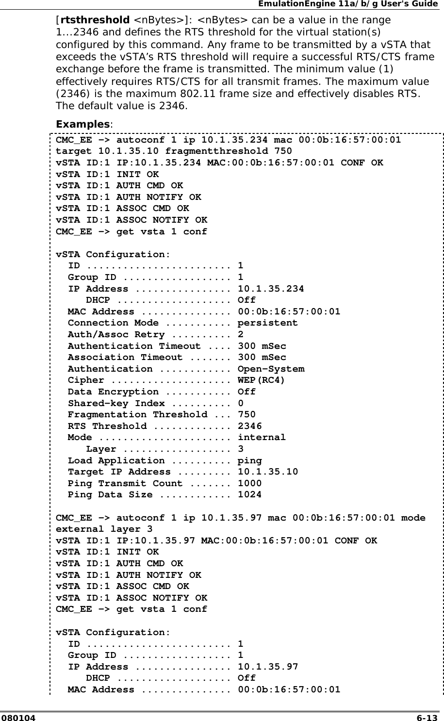EmulationEngine 11a/b/g User's Guide 080104  6-13 [rtsthreshold <nBytes>]: <nBytes> can be a value in the range 1...2346 and defines the RTS threshold for the virtual station(s) configured by this command. Any frame to be transmitted by a vSTA that exceeds the vSTA&rsquo;s RTS threshold will require a successful RTS/CTS frame exchange before the frame is transmitted. The minimum value (1) effectively requires RTS/CTS for all transmit frames. The maximum value (2346) is the maximum 802.11 frame size and effectively disables RTS. The default value is 2346. Examples: CMC_EE -> autoconf 1 ip 10.1.35.234 mac 00:0b:16:57:00:01 target 10.1.35.10 fragmentthreshold 750 vSTA ID:1 IP:10.1.35.234 MAC:00:0b:16:57:00:01 CONF OK vSTA ID:1 INIT OK vSTA ID:1 AUTH CMD OK vSTA ID:1 AUTH NOTIFY OK vSTA ID:1 ASSOC CMD OK vSTA ID:1 ASSOC NOTIFY OK CMC_EE -> get vsta 1 conf  vSTA Configuration:   ID ........................ 1   Group ID .................. 1   IP Address ................ 10.1.35.234      DHCP ................... Off   MAC Address ............... 00:0b:16:57:00:01   Connection Mode ........... persistent   Auth/Assoc Retry .......... 2   Authentication Timeout .... 300 mSec   Association Timeout ....... 300 mSec   Authentication ............ Open-System   Cipher .................... WEP(RC4)   Data Encryption ........... Off   Shared-key Index .......... 0   Fragmentation Threshold ... 750   RTS Threshold ............. 2346   Mode ...................... internal      Layer .................. 3   Load Application .......... ping   Target IP Address ......... 10.1.35.10   Ping Transmit Count ....... 1000   Ping Data Size ............ 1024  CMC_EE -> autoconf 1 ip 10.1.35.97 mac 00:0b:16:57:00:01 mode external layer 3 vSTA ID:1 IP:10.1.35.97 MAC:00:0b:16:57:00:01 CONF OK vSTA ID:1 INIT OK vSTA ID:1 AUTH CMD OK vSTA ID:1 AUTH NOTIFY OK vSTA ID:1 ASSOC CMD OK vSTA ID:1 ASSOC NOTIFY OK CMC_EE -> get vsta 1 conf   vSTA Configuration:   ID ........................ 1   Group ID .................. 1   IP Address ................ 10.1.35.97      DHCP ................... Off   MAC Address ............... 00:0b:16:57:00:01 