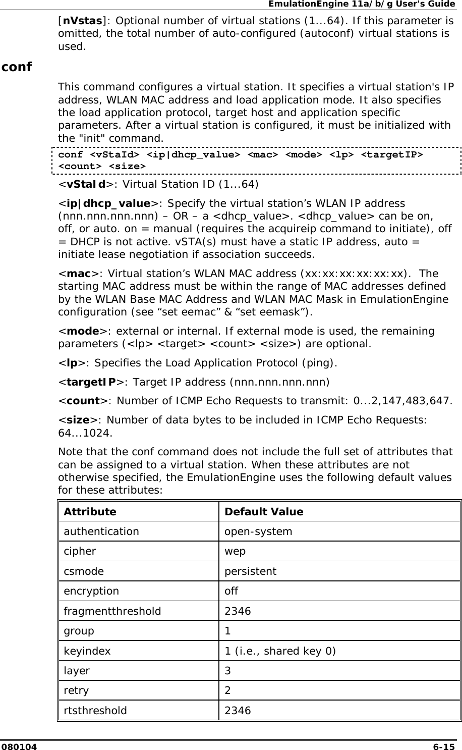 EmulationEngine 11a/b/g User's Guide 080104  6-15 [nVstas]: Optional number of virtual stations (1...64). If this parameter is omitted, the total number of auto-configured (autoconf) virtual stations is used.  conf This command configures a virtual station. It specifies a virtual station's IP address, WLAN MAC address and load application mode. It also specifies the load application protocol, target host and application specific parameters. After a virtual station is configured, it must be initialized with the "init" command.  conf <vStaId> <ip|dhcp_value> <mac> <mode> <lp> <targetIP> <count> <size> <vStaId>: Virtual Station ID (1...64) <ip|dhcp_value>: Specify the virtual station&rsquo;s WLAN IP address (nnn.nnn.nnn.nnn) &ndash; OR &ndash; a <dhcp_value>. <dhcp_value> can be on, off, or auto. on = manual (requires the acquireip command to initiate), off = DHCP is not active. vSTA(s) must have a static IP address, auto = initiate lease negotiation if association succeeds. <mac>: Virtual station&rsquo;s WLAN MAC address (xx:xx:xx:xx:xx:xx).  The starting MAC address must be within the range of MAC addresses defined by the WLAN Base MAC Address and WLAN MAC Mask in EmulationEngine configuration (see &ldquo;set eemac&rdquo; &amp; &ldquo;set eemask&rdquo;).  <mode>: external or internal. If external mode is used, the remaining parameters (<lp> <target> <count> <size>) are optional.  <lp>: Specifies the Load Application Protocol (ping). <targetIP>: Target IP address (nnn.nnn.nnn.nnn) <count>: Number of ICMP Echo Requests to transmit: 0...2,147,483,647. <size>: Number of data bytes to be included in ICMP Echo Requests: 64...1024. Note that the conf command does not include the full set of attributes that can be assigned to a virtual station. When these attributes are not otherwise specified, the EmulationEngine uses the following default values for these attributes:  Attribute Default Value authentication open-system cipher wep csmode persistent encryption off fragmentthreshold 2346 group 1 keyindex  1 (i.e., shared key 0) layer 3 retry 2 rtsthreshold 2346 