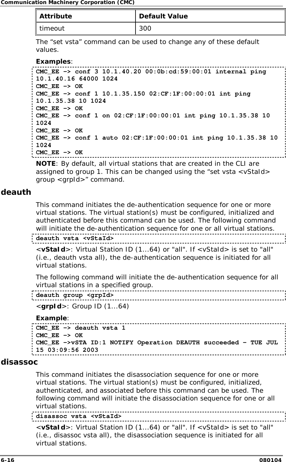 Communication Machinery Corporation (CMC) 6-16   080104 Attribute Default Value timeout 300 The &ldquo;set vsta&rdquo; command can be used to change any of these default values. Examples: CMC_EE -> conf 3 10.1.40.20 00:0b:cd:59:00:01 internal ping 10.1.40.16 64000 1024 CMC_EE -> OK CMC_EE -> conf 1 10.1.35.150 02:CF:1F:00:00:01 int ping 10.1.35.38 10 1024 CMC_EE -> OK CMC_EE -> conf 1 on 02:CF:1F:00:00:01 int ping 10.1.35.38 10 1024 CMC_EE -> OK CMC_EE -> conf 1 auto 02:CF:1F:00:00:01 int ping 10.1.35.38 10 1024 CMC_EE -> OK NOTE: By default, all virtual stations that are created in the CLI are assigned to group 1. This can be changed using the &ldquo;set vsta <vStaId> group <grpId>&rdquo; command. deauth This command initiates the de-authentication sequence for one or more virtual stations. The virtual station(s) must be configured, initialized and authenticated before this command can be used. The following command will initiate the de-authentication sequence for one or all virtual stations.  deauth vsta <vStaId> <vStaId>: Virtual Station ID (1...64) or "all". If <vStaId> is set to "all" (i.e., deauth vsta all), the de-authentication sequence is initiated for all virtual stations. The following command will initiate the de-authentication sequence for all virtual stations in a specified group. deauth group <grpId> <grpId>: Group ID (1...64) Example: CMC_EE -> deauth vsta 1 CMC_EE -> OK CMC_EE ->vSTA ID:1 NOTIFY Operation DEAUTH succeeded - TUE JUL 15 03:09:56 2003 disassoc This command initiates the disassociation sequence for one or more virtual stations. The virtual station(s) must be configured, initialized, authenticated, and associated before this command can be used. The following command will initiate the disassociation sequence for one or all virtual stations.  disassoc vsta <vStaId> <vStaId>: Virtual Station ID (1...64) or "all". If <vStaId> is set to "all" (i.e., disassoc vsta all), the disassociation sequence is initiated for all virtual stations. 