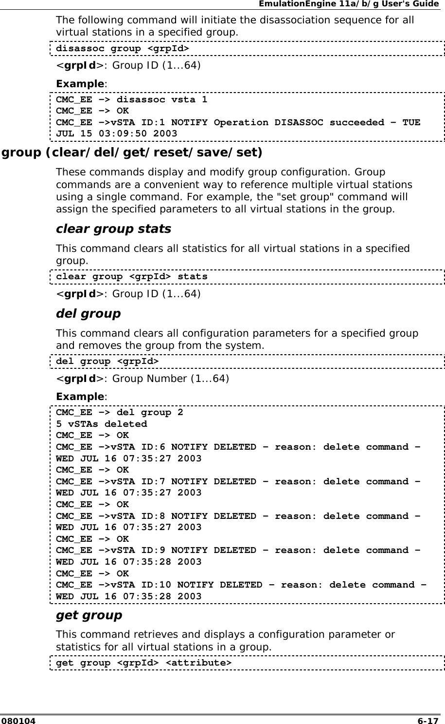 EmulationEngine 11a/b/g User's Guide 080104  6-17 The following command will initiate the disassociation sequence for all virtual stations in a specified group. disassoc group <grpId> <grpId>: Group ID (1...64) Example: CMC_EE -> disassoc vsta 1 CMC_EE -> OK CMC_EE ->vSTA ID:1 NOTIFY Operation DISASSOC succeeded - TUE JUL 15 03:09:50 2003 group (clear/del/get/reset/save/set) These commands display and modify group configuration. Group commands are a convenient way to reference multiple virtual stations using a single command. For example, the "set group" command will assign the specified parameters to all virtual stations in the group. clear group stats This command clears all statistics for all virtual stations in a specified group.  clear group <grpId> stats <grpId>: Group ID (1...64) del group This command clears all configuration parameters for a specified group and removes the group from the system.  del group <grpId> <grpId>: Group Number (1...64) Example: CMC_EE -> del group 2 5 vSTAs deleted CMC_EE -> OK CMC_EE ->vSTA ID:6 NOTIFY DELETED - reason: delete command - WED JUL 16 07:35:27 2003 CMC_EE -> OK CMC_EE ->vSTA ID:7 NOTIFY DELETED - reason: delete command - WED JUL 16 07:35:27 2003 CMC_EE -> OK CMC_EE ->vSTA ID:8 NOTIFY DELETED - reason: delete command - WED JUL 16 07:35:27 2003 CMC_EE -> OK CMC_EE ->vSTA ID:9 NOTIFY DELETED - reason: delete command - WED JUL 16 07:35:28 2003 CMC_EE -> OK CMC_EE ->vSTA ID:10 NOTIFY DELETED - reason: delete command - WED JUL 16 07:35:28 2003 get group This command retrieves and displays a configuration parameter or statistics for all virtual stations in a group.  get group <grpId> <attribute> 