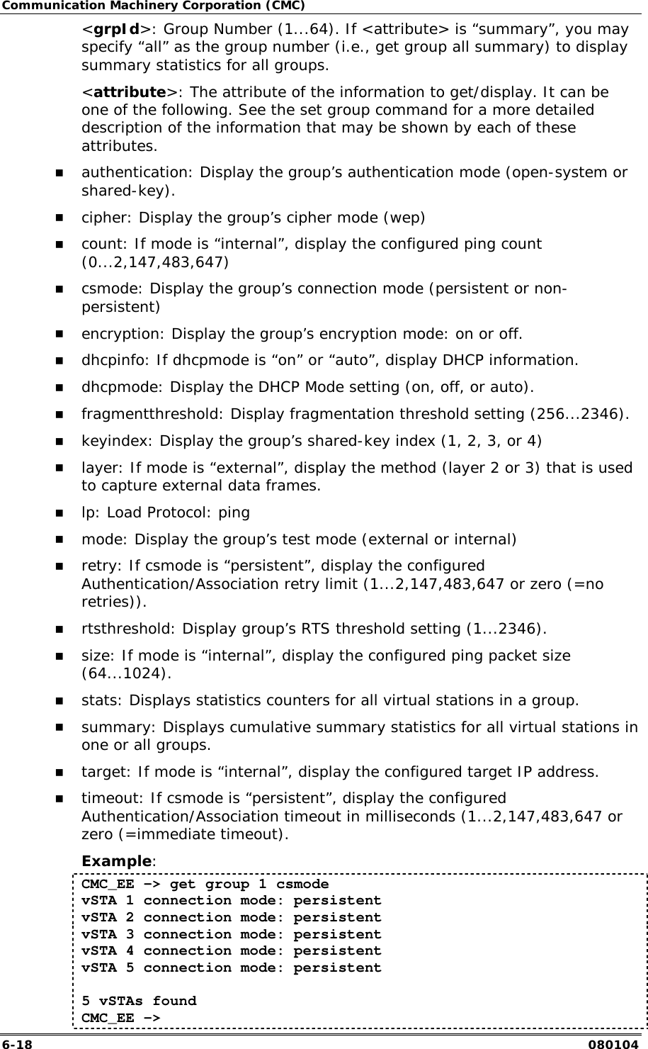 Communication Machinery Corporation (CMC) 6-18   080104 <grpId>: Group Number (1...64). If <attribute> is &ldquo;summary&rdquo;, you may specify &ldquo;all&rdquo; as the group number (i.e., get group all summary) to display summary statistics for all groups. <attribute>: The attribute of the information to get/display. It can be one of the following. See the set group command for a more detailed description of the information that may be shown by each of these attributes.  !" authentication: Display the group&rsquo;s authentication mode (open-system or shared-key). !" cipher: Display the group&rsquo;s cipher mode (wep) !" count: If mode is &ldquo;internal&rdquo;, display the configured ping count (0...2,147,483,647) !" csmode: Display the group&rsquo;s connection mode (persistent or non-persistent)  !" encryption: Display the group&rsquo;s encryption mode: on or off. !" dhcpinfo: If dhcpmode is &ldquo;on&rdquo; or &ldquo;auto&rdquo;, display DHCP information. !" dhcpmode: Display the DHCP Mode setting (on, off, or auto). !" fragmentthreshold: Display fragmentation threshold setting (256...2346). !" keyindex: Display the group&rsquo;s shared-key index (1, 2, 3, or 4) !" layer: If mode is &ldquo;external&rdquo;, display the method (layer 2 or 3) that is used to capture external data frames. !" lp: Load Protocol: ping !" mode: Display the group&rsquo;s test mode (external or internal) !" retry: If csmode is &ldquo;persistent&rdquo;, display the configured Authentication/Association retry limit (1...2,147,483,647 or zero (=no retries)). !" rtsthreshold: Display group&rsquo;s RTS threshold setting (1...2346). !" size: If mode is &ldquo;internal&rdquo;, display the configured ping packet size (64...1024). !" stats: Displays statistics counters for all virtual stations in a group. !" summary: Displays cumulative summary statistics for all virtual stations in one or all groups. !" target: If mode is &ldquo;internal&rdquo;, display the configured target IP address. !" timeout: If csmode is &ldquo;persistent&rdquo;, display the configured Authentication/Association timeout in milliseconds (1...2,147,483,647 or zero (=immediate timeout). Example: CMC_EE -> get group 1 csmode vSTA 1 connection mode: persistent vSTA 2 connection mode: persistent vSTA 3 connection mode: persistent vSTA 4 connection mode: persistent vSTA 5 connection mode: persistent  5 vSTAs found CMC_EE -> 