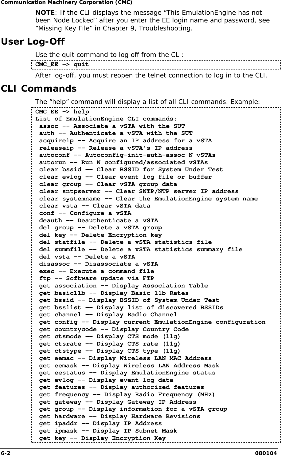 Communication Machinery Corporation (CMC) 6-2   080104 NOTE: If the CLI displays the message &ldquo;This EmulationEngine has not been Node Locked&rdquo; after you enter the EE login name and password, see &ldquo;Missing Key File&rdquo; in Chapter 9, Troubleshooting.  User Log-Off Use the quit command to log off from the CLI:  CMC_EE -> quit  After log-off, you must reopen the telnet connection to log in to the CLI.  CLI Commands The &ldquo;help&rdquo; command will display a list of all CLI commands. Example: CMC_EE -> help List of EmulationEngine CLI commands:  assoc -- Associate a vSTA with the SUT  auth -- Authenticate a vSTA with the SUT  acquireip -- Acquire an IP address for a vSTA  releaseip -- Release a vSTA's IP address  autoconf -- Autoconfig-init-auth-assoc N vSTAs  autorun -- Run N configured/associated vSTAs  clear bssid -- Clear BSSID for System Under Test  clear evlog -- Clear event log file or buffer  clear group -- Clear vSTA group data  clear sntpserver -- Clear SNTP/NTP server IP address  clear systemname -- Clear the EmulationEngine system name  clear vsta -- Clear vSTA data  conf -- Configure a vSTA  deauth -- Deauthenticate a vSTA  del group -- Delete a vSTA group  del key -- Delete Encryption key  del statfile -- Delete a vSTA statistics file  del summfile -- Delete a vSTA statistics summary file  del vsta -- Delete a vSTA  disassoc -- Disassociate a vSTA  exec -- Execute a command file  ftp -- Software update via FTP  get association -- Display Association Table  get basic11b -- Display Basic 11b Rates  get bssid -- Display BSSID of System Under Test  get bsslist -- Display list of discovered BSSIDs  get channel -- Display Radio Channel  get config -- Display current EmulationEngine configuration  get countrycode -- Display Country Code  get ctsmode -- Display CTS mode (11g)  get ctsrate -- Display CTS rate (11g)  get ctstype -- Display CTS type (11g)  get eemac -- Display Wireless LAN MAC Address  get eemask -- Display Wireless LAN Address Mask  get eestatus -- Display EmulationEngine status  get evlog -- Display event log data  get features -- Display authorized features  get frequency -- Display Radio Frequency (MHz)  get gateway -- Display Gateway IP Address  get group -- Display information for a vSTA group  get hardware -- Display Hardware Revisions  get ipaddr -- Display IP Address  get ipmask -- Display IP Subnet Mask  get key -- Display Encryption Key 