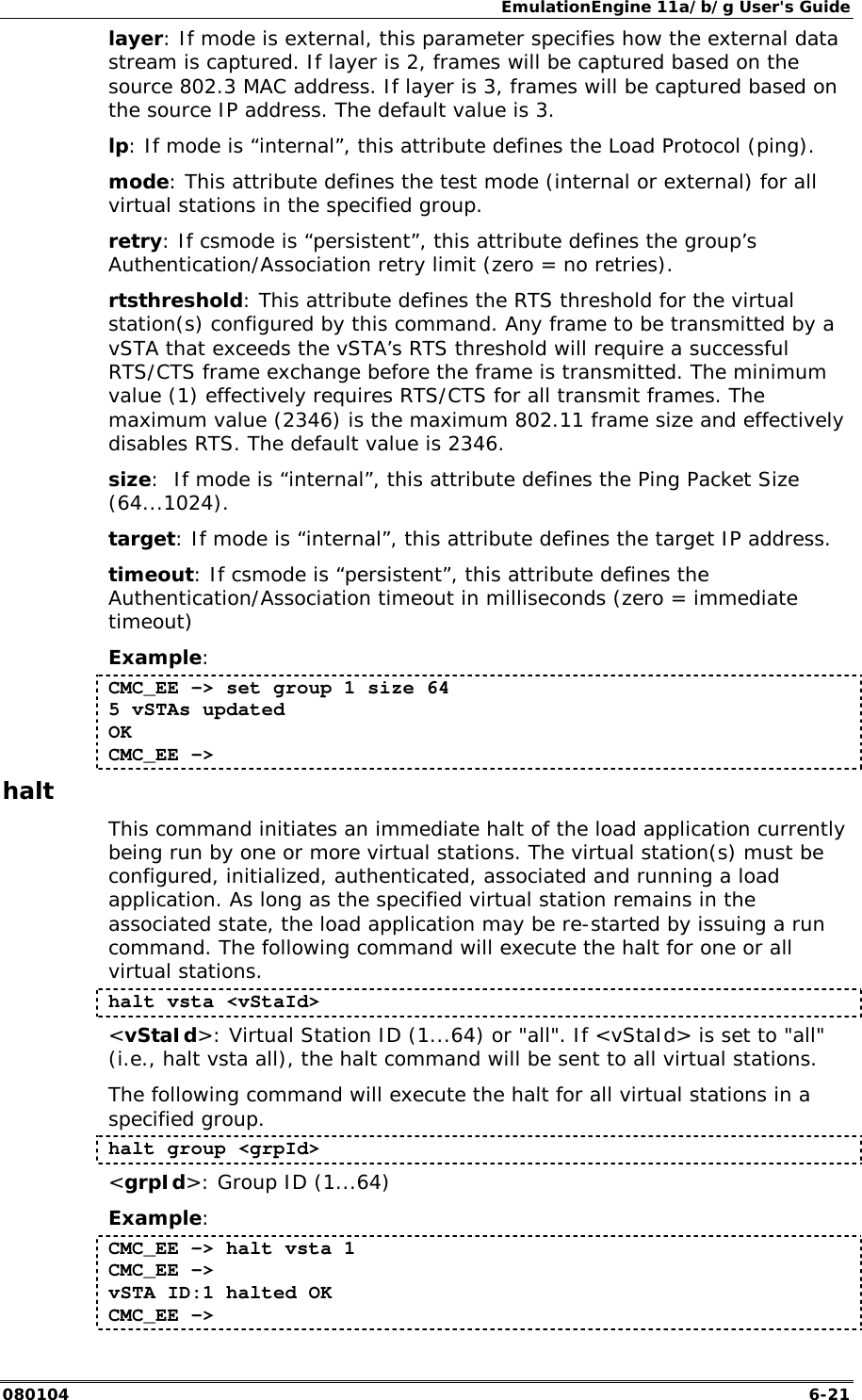 EmulationEngine 11a/b/g User's Guide 080104  6-21 layer: If mode is external, this parameter specifies how the external data stream is captured. If layer is 2, frames will be captured based on the source 802.3 MAC address. If layer is 3, frames will be captured based on the source IP address. The default value is 3. lp: If mode is &ldquo;internal&rdquo;, this attribute defines the Load Protocol (ping). mode: This attribute defines the test mode (internal or external) for all virtual stations in the specified group. retry: If csmode is &ldquo;persistent&rdquo;, this attribute defines the group&rsquo;s Authentication/Association retry limit (zero = no retries). rtsthreshold: This attribute defines the RTS threshold for the virtual station(s) configured by this command. Any frame to be transmitted by a vSTA that exceeds the vSTA&rsquo;s RTS threshold will require a successful RTS/CTS frame exchange before the frame is transmitted. The minimum value (1) effectively requires RTS/CTS for all transmit frames. The maximum value (2346) is the maximum 802.11 frame size and effectively disables RTS. The default value is 2346. size:  If mode is &ldquo;internal&rdquo;, this attribute defines the Ping Packet Size (64...1024). target: If mode is &ldquo;internal&rdquo;, this attribute defines the target IP address. timeout: If csmode is &ldquo;persistent&rdquo;, this attribute defines the Authentication/Association timeout in milliseconds (zero = immediate timeout) Example: CMC_EE -> set group 1 size 64 5 vSTAs updated OK CMC_EE ->  halt This command initiates an immediate halt of the load application currently being run by one or more virtual stations. The virtual station(s) must be configured, initialized, authenticated, associated and running a load application. As long as the specified virtual station remains in the associated state, the load application may be re-started by issuing a run command. The following command will execute the halt for one or all virtual stations.  halt vsta <vStaId> <vStaId>: Virtual Station ID (1...64) or "all". If <vStaId> is set to "all" (i.e., halt vsta all), the halt command will be sent to all virtual stations. The following command will execute the halt for all virtual stations in a specified group. halt group <grpId> <grpId>: Group ID (1...64) Example: CMC_EE -> halt vsta 1 CMC_EE -> vSTA ID:1 halted OK CMC_EE -> 