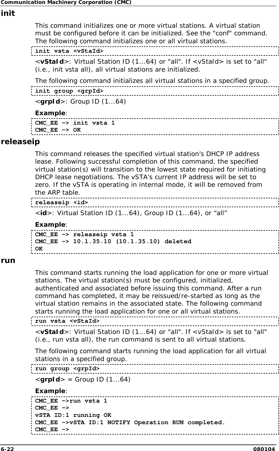 Communication Machinery Corporation (CMC) 6-22   080104 init This command initializes one or more virtual stations. A virtual station must be configured before it can be initialized. See the "conf" command. The following command initializes one or all virtual stations.  init vsta <vStaId> <vStaId>: Virtual Station ID (1...64) or "all". If <vStaId> is set to "all" (i.e., init vsta all), all virtual stations are initialized. The following command initializes all virtual stations in a specified group. init group <grpId> <grpId>: Group ID (1...64) Example: CMC_EE -> init vsta 1 CMC_EE -> OK releaseip This command releases the specified virtual station&rsquo;s DHCP IP address lease. Following successful completion of this command, the specified virtual station(s) will transition to the lowest state required for initiating DHCP lease negotiations. The vSTA&rsquo;s current IP address will be set to zero. If the vSTA is operating in internal mode, it will be removed from the ARP table. releaseip <id> <id>: Virtual Station ID (1...64), Group ID (1...64), or &ldquo;all&rdquo; Example: CMC_EE -> releaseip vsta 1 CMC_EE -> 10.1.35.10 (10.1.35.10) deleted OK run This command starts running the load application for one or more virtual stations. The virtual station(s) must be configured, initialized, authenticated and associated before issuing this command. After a run command has completed, it may be reissued/re-started as long as the virtual station remains in the associated state. The following command starts running the load application for one or all virtual stations. run vsta <vStaId> <vStaId>: Virtual Station ID (1...64) or "all". If <vStaId> is set to "all" (i.e., run vsta all), the run command is sent to all virtual stations. The following command starts running the load application for all virtual stations in a specified group. run group <grpId> <grpId> = Group ID (1...64)  Example: CMC_EE ->run vsta 1 CMC_EE -> vSTA ID:1 running OK CMC_EE ->vSTA ID:1 NOTIFY Operation RUN completed. CMC_EE -> 