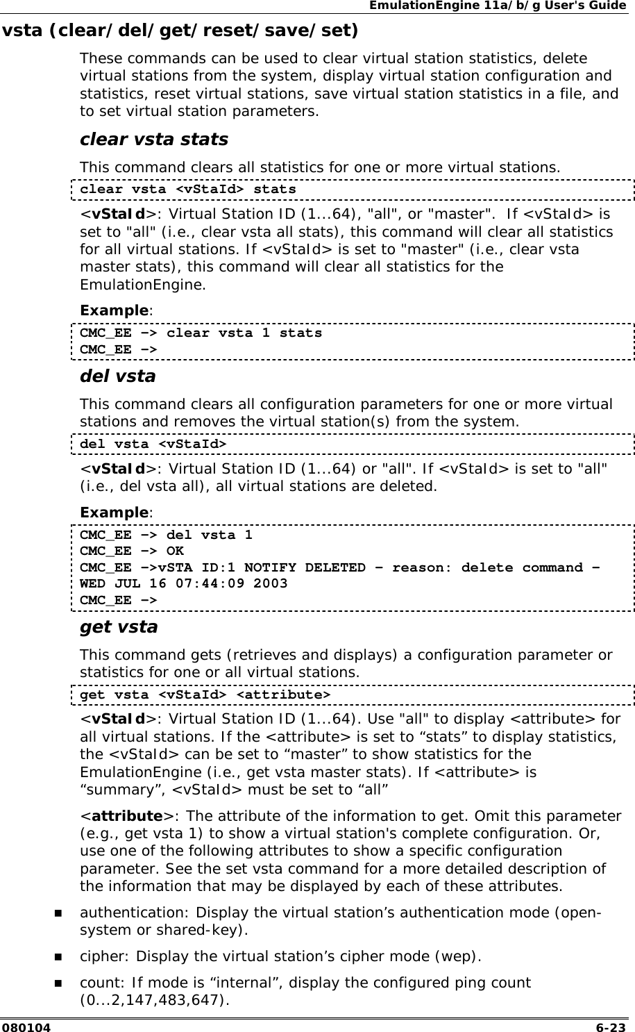 EmulationEngine 11a/b/g User's Guide 080104  6-23 vsta (clear/del/get/reset/save/set) These commands can be used to clear virtual station statistics, delete virtual stations from the system, display virtual station configuration and statistics, reset virtual stations, save virtual station statistics in a file, and to set virtual station parameters. clear vsta stats This command clears all statistics for one or more virtual stations. clear vsta <vStaId> stats <vStaId>: Virtual Station ID (1...64), "all", or "master".  If <vStaId> is set to "all" (i.e., clear vsta all stats), this command will clear all statistics for all virtual stations. If <vStaId> is set to "master" (i.e., clear vsta master stats), this command will clear all statistics for the EmulationEngine. Example: CMC_EE -> clear vsta 1 stats CMC_EE -> del vsta This command clears all configuration parameters for one or more virtual stations and removes the virtual station(s) from the system. del vsta <vStaId> <vStaId>: Virtual Station ID (1...64) or "all". If <vStaId> is set to "all" (i.e., del vsta all), all virtual stations are deleted. Example: CMC_EE -> del vsta 1 CMC_EE -> OK CMC_EE ->vSTA ID:1 NOTIFY DELETED - reason: delete command - WED JUL 16 07:44:09 2003 CMC_EE -> get vsta This command gets (retrieves and displays) a configuration parameter or statistics for one or all virtual stations.  get vsta <vStaId> <attribute> <vStaId>: Virtual Station ID (1...64). Use "all" to display <attribute> for all virtual stations. If the <attribute> is set to &ldquo;stats&rdquo; to display statistics, the <vStaId> can be set to &ldquo;master&rdquo; to show statistics for the EmulationEngine (i.e., get vsta master stats). If <attribute> is &ldquo;summary&rdquo;, <vStaId> must be set to &ldquo;all&rdquo; <attribute>: The attribute of the information to get. Omit this parameter (e.g., get vsta 1) to show a virtual station's complete configuration. Or, use one of the following attributes to show a specific configuration parameter. See the set vsta command for a more detailed description of the information that may be displayed by each of these attributes.  !" authentication: Display the virtual station&rsquo;s authentication mode (open-system or shared-key). !" cipher: Display the virtual station&rsquo;s cipher mode (wep). !" count: If mode is &ldquo;internal&rdquo;, display the configured ping count (0...2,147,483,647). 