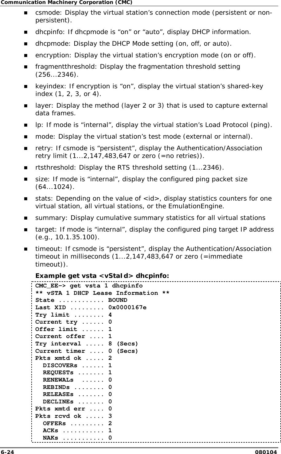 Communication Machinery Corporation (CMC) 6-24   080104 !" csmode: Display the virtual station&rsquo;s connection mode (persistent or non-persistent). !" dhcpinfo: If dhcpmode is &ldquo;on&rdquo; or &ldquo;auto&rdquo;, display DHCP information. !" dhcpmode: Display the DHCP Mode setting (on, off, or auto). !" encryption: Display the virtual station&rsquo;s encryption mode (on or off). !" fragmentthreshold: Display the fragmentation threshold setting (256...2346). !" keyindex: If encryption is &ldquo;on&rdquo;, display the virtual station&rsquo;s shared-key index (1, 2, 3, or 4). !" layer: Display the method (layer 2 or 3) that is used to capture external data frames. !" lp: If mode is &ldquo;internal&rdquo;, display the virtual station&rsquo;s Load Protocol (ping). !" mode: Display the virtual station&rsquo;s test mode (external or internal). !" retry: If csmode is &ldquo;persistent&rdquo;, display the Authentication/Association retry limit (1...2,147,483,647 or zero (=no retries)). !" rtsthreshold: Display the RTS threshold setting (1...2346). !" size: If mode is &ldquo;internal&rdquo;, display the configured ping packet size (64...1024). !" stats: Depending on the value of <id>, display statistics counters for one virtual station, all virtual stations, or the EmulationEngine. !" summary: Display cumulative summary statistics for all virtual stations !" target: If mode is &ldquo;internal&rdquo;, display the configured ping target IP address (e.g., 10.1.35.100). !" timeout: If csmode is &ldquo;persistent&rdquo;, display the Authentication/Association timeout in milliseconds (1...2,147,483,647 or zero (=immediate timeout)). Example get vsta <vStaId> dhcpinfo: CMC_EE-> get vsta 1 dhcpinfo ** vSTA 1 DHCP Lease Information ** State ............ BOUND Last XID ......... 0x0000167e Try limit ........ 4 Current try ...... 0 Offer limit ...... 1 Current offer .... 1 Try interval ..... 8 (Secs) Current timer .... 0 (Secs) Pkts xmtd ok ..... 2   DISCOVERs ...... 1   REQUESTs ....... 1   RENEWALs  ...... 0   REBINDs ........ 0   RELEASEs ....... 0   DECLINEs ....... 0 Pkts xmtd err .... 0 Pkts rcvd ok ..... 3   OFFERs ......... 2   ACKs ........... 1   NAKs ........... 0 