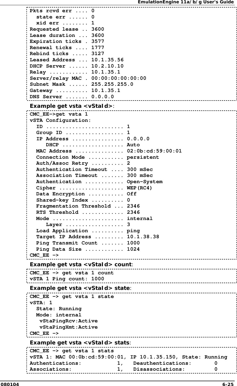 EmulationEngine 11a/b/g User's Guide 080104  6-25 Pkts rcvd err .... 0   state err ...... 0   xid err ........ 1 Requested lease .. 3600 Lease duration ... 3600 Expiration ticks . 3577 Renewal ticks .... 1777 Rebind ticks ..... 3127 Leased Address ... 10.1.35.56 DHCP Server ...... 10.2.10.10 Relay ............ 10.1.35.1 Server/relay MAC . 00:00:00:00:00:00 Subnet Mask ...... 255.255.255.0 Gateway .......... 10.1.35.1 DNS Server ....... 0.0.0.0 Example get vsta <vStaId>: CMC_EE->get vsta 1 vSTA Configuration:   ID ........................ 1   Group ID .................. 1   IP Address ................ 0.0.0.0      DHCP ................... Auto   MAC Address ............... 02:0b:cd:59:00:01   Connection Mode ........... persistent   Auth/Assoc Retry .......... 2   Authentication Timeout .... 300 mSec   Association Timeout ....... 300 mSec   Authentication ............ Open-System   Cipher .................... WEP(RC4)   Data Encryption ........... Off   Shared-key Index .......... 0   Fragmentation Threshold ... 2346   RTS Threshold ............. 2346   Mode ...................... internal      Layer .................. 3   Load Application .......... ping   Target IP Address ......... 10.1.38.38   Ping Transmit Count ....... 1000   Ping Data Size ............ 1024 CMC_EE -> Example get vsta <vStaId> count: CMC_EE -> get vsta 1 count vSTA 1 Ping count: 1000 Example get vsta <vStaId> state: CMC_EE -> get vsta 1 state vSTA: 1   State: Running   Mode: internal    vStaPingRcv:Active    vStaPingXmt:Active CMC_EE -> Example get vsta <vStaId> stats: CMC_EE -> get vsta 1 stats vSTA 1: MAC 00:0b:cd:59:00:01, IP 10.1.35.150, State: Running Authentications:           1,   Deauthentications:       0 Associations:              1,   Disassociations:         0 