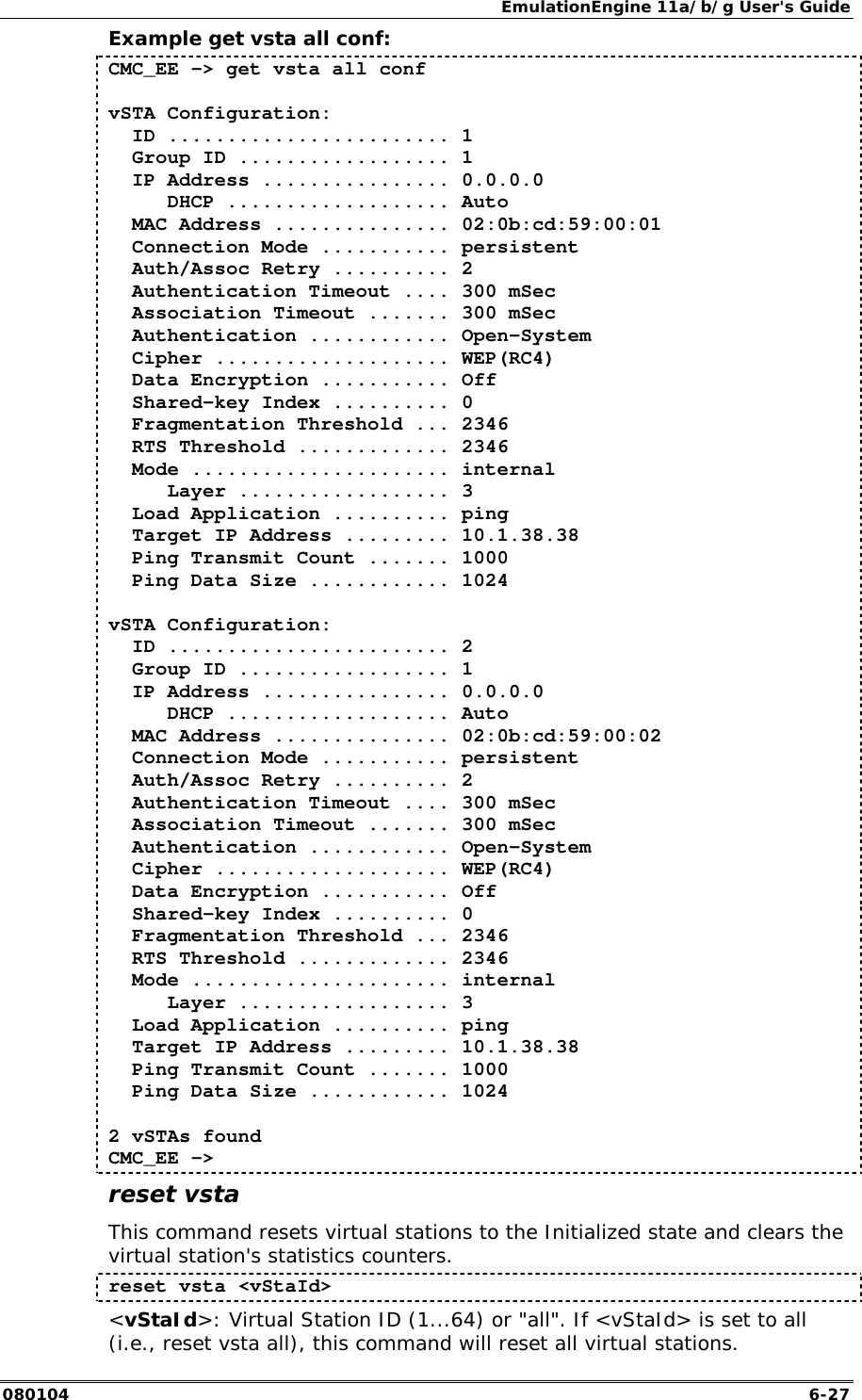 EmulationEngine 11a/b/g User's Guide 080104  6-27 Example get vsta all conf: CMC_EE -> get vsta all conf  vSTA Configuration:   ID ........................ 1   Group ID .................. 1   IP Address ................ 0.0.0.0      DHCP ................... Auto   MAC Address ............... 02:0b:cd:59:00:01   Connection Mode ........... persistent   Auth/Assoc Retry .......... 2   Authentication Timeout .... 300 mSec   Association Timeout ....... 300 mSec   Authentication ............ Open-System   Cipher .................... WEP(RC4)   Data Encryption ........... Off   Shared-key Index .......... 0   Fragmentation Threshold ... 2346   RTS Threshold ............. 2346   Mode ...................... internal      Layer .................. 3   Load Application .......... ping   Target IP Address ......... 10.1.38.38   Ping Transmit Count ....... 1000   Ping Data Size ............ 1024  vSTA Configuration:   ID ........................ 2   Group ID .................. 1   IP Address ................ 0.0.0.0      DHCP ................... Auto   MAC Address ............... 02:0b:cd:59:00:02   Connection Mode ........... persistent   Auth/Assoc Retry .......... 2   Authentication Timeout .... 300 mSec   Association Timeout ....... 300 mSec   Authentication ............ Open-System   Cipher .................... WEP(RC4)   Data Encryption ........... Off   Shared-key Index .......... 0   Fragmentation Threshold ... 2346   RTS Threshold ............. 2346   Mode ...................... internal      Layer .................. 3   Load Application .......... ping   Target IP Address ......... 10.1.38.38   Ping Transmit Count ....... 1000   Ping Data Size ............ 1024  2 vSTAs found CMC_EE -> reset vsta This command resets virtual stations to the Initialized state and clears the virtual station's statistics counters.  reset vsta <vStaId> <vStaId>: Virtual Station ID (1...64) or "all". If <vStaId> is set to all (i.e., reset vsta all), this command will reset all virtual stations. 
