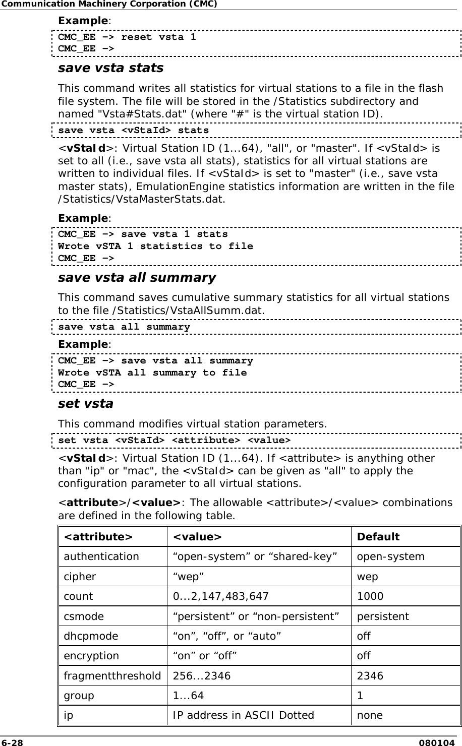 Communication Machinery Corporation (CMC) 6-28   080104 Example: CMC_EE -> reset vsta 1 CMC_EE ->  save vsta stats This command writes all statistics for virtual stations to a file in the flash file system. The file will be stored in the /Statistics subdirectory and named "Vsta#Stats.dat" (where "#" is the virtual station ID).  save vsta <vStaId> stats <vStaId>: Virtual Station ID (1...64), "all", or "master". If <vStaId> is set to all (i.e., save vsta all stats), statistics for all virtual stations are written to individual files. If <vStaId> is set to "master" (i.e., save vsta master stats), EmulationEngine statistics information are written in the file /Statistics/VstaMasterStats.dat. Example: CMC_EE -> save vsta 1 stats Wrote vSTA 1 statistics to file CMC_EE -> save vsta all summary This command saves cumulative summary statistics for all virtual stations to the file /Statistics/VstaAllSumm.dat.  save vsta all summary Example: CMC_EE -> save vsta all summary Wrote vSTA all summary to file CMC_EE -> set vsta This command modifies virtual station parameters.   set vsta <vStaId> <attribute> <value> <vStaId>: Virtual Station ID (1...64). If <attribute> is anything other than "ip" or "mac", the <vStaId> can be given as "all" to apply the configuration parameter to all virtual stations. <attribute>/<value>: The allowable <attribute>/<value> combinations are defined in the following table. <attribute> <value>  Default authentication  &ldquo;open-system&rdquo; or &ldquo;shared-key&rdquo;  open-system cipher &ldquo;wep&rdquo;  wep count 0...2,147,483,647  1000 csmode  &ldquo;persistent&rdquo; or &ldquo;non-persistent&rdquo;  persistent dhcpmode  &ldquo;on&rdquo;, &ldquo;off&rdquo;, or &ldquo;auto&rdquo;  off encryption  &ldquo;on&rdquo; or &ldquo;off&rdquo;  off fragmentthreshold 256...2346  2346 group 1...64  1 ip   IP address in ASCII Dotted  none 