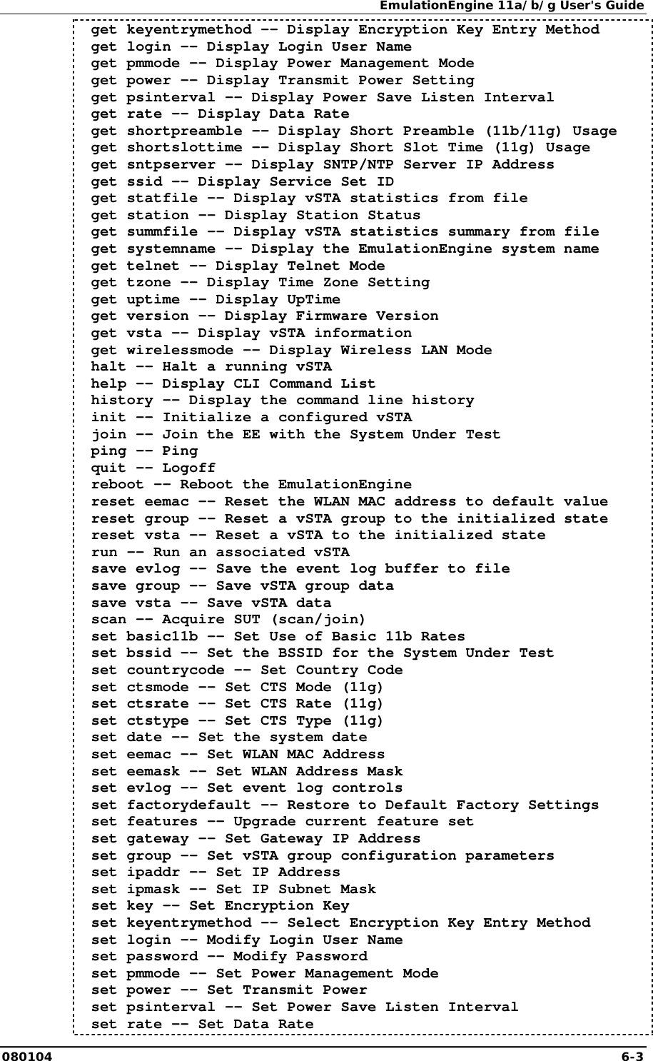 EmulationEngine 11a/b/g User's Guide 080104  6-3  get keyentrymethod -- Display Encryption Key Entry Method  get login -- Display Login User Name  get pmmode -- Display Power Management Mode  get power -- Display Transmit Power Setting  get psinterval -- Display Power Save Listen Interval  get rate -- Display Data Rate  get shortpreamble -- Display Short Preamble (11b/11g) Usage  get shortslottime -- Display Short Slot Time (11g) Usage  get sntpserver -- Display SNTP/NTP Server IP Address  get ssid -- Display Service Set ID  get statfile -- Display vSTA statistics from file  get station -- Display Station Status  get summfile -- Display vSTA statistics summary from file  get systemname -- Display the EmulationEngine system name  get telnet -- Display Telnet Mode  get tzone -- Display Time Zone Setting  get uptime -- Display UpTime  get version -- Display Firmware Version  get vsta -- Display vSTA information  get wirelessmode -- Display Wireless LAN Mode  halt -- Halt a running vSTA  help -- Display CLI Command List  history -- Display the command line history  init -- Initialize a configured vSTA  join -- Join the EE with the System Under Test  ping -- Ping  quit -- Logoff  reboot -- Reboot the EmulationEngine  reset eemac -- Reset the WLAN MAC address to default value  reset group -- Reset a vSTA group to the initialized state  reset vsta -- Reset a vSTA to the initialized state  run -- Run an associated vSTA  save evlog -- Save the event log buffer to file  save group -- Save vSTA group data  save vsta -- Save vSTA data  scan -- Acquire SUT (scan/join)  set basic11b -- Set Use of Basic 11b Rates  set bssid -- Set the BSSID for the System Under Test  set countrycode -- Set Country Code  set ctsmode -- Set CTS Mode (11g)  set ctsrate -- Set CTS Rate (11g)  set ctstype -- Set CTS Type (11g)  set date -- Set the system date  set eemac -- Set WLAN MAC Address  set eemask -- Set WLAN Address Mask  set evlog -- Set event log controls  set factorydefault -- Restore to Default Factory Settings  set features -- Upgrade current feature set  set gateway -- Set Gateway IP Address  set group -- Set vSTA group configuration parameters  set ipaddr -- Set IP Address  set ipmask -- Set IP Subnet Mask  set key -- Set Encryption Key  set keyentrymethod -- Select Encryption Key Entry Method  set login -- Modify Login User Name  set password -- Modify Password  set pmmode -- Set Power Management Mode  set power -- Set Transmit Power  set psinterval -- Set Power Save Listen Interval  set rate -- Set Data Rate 