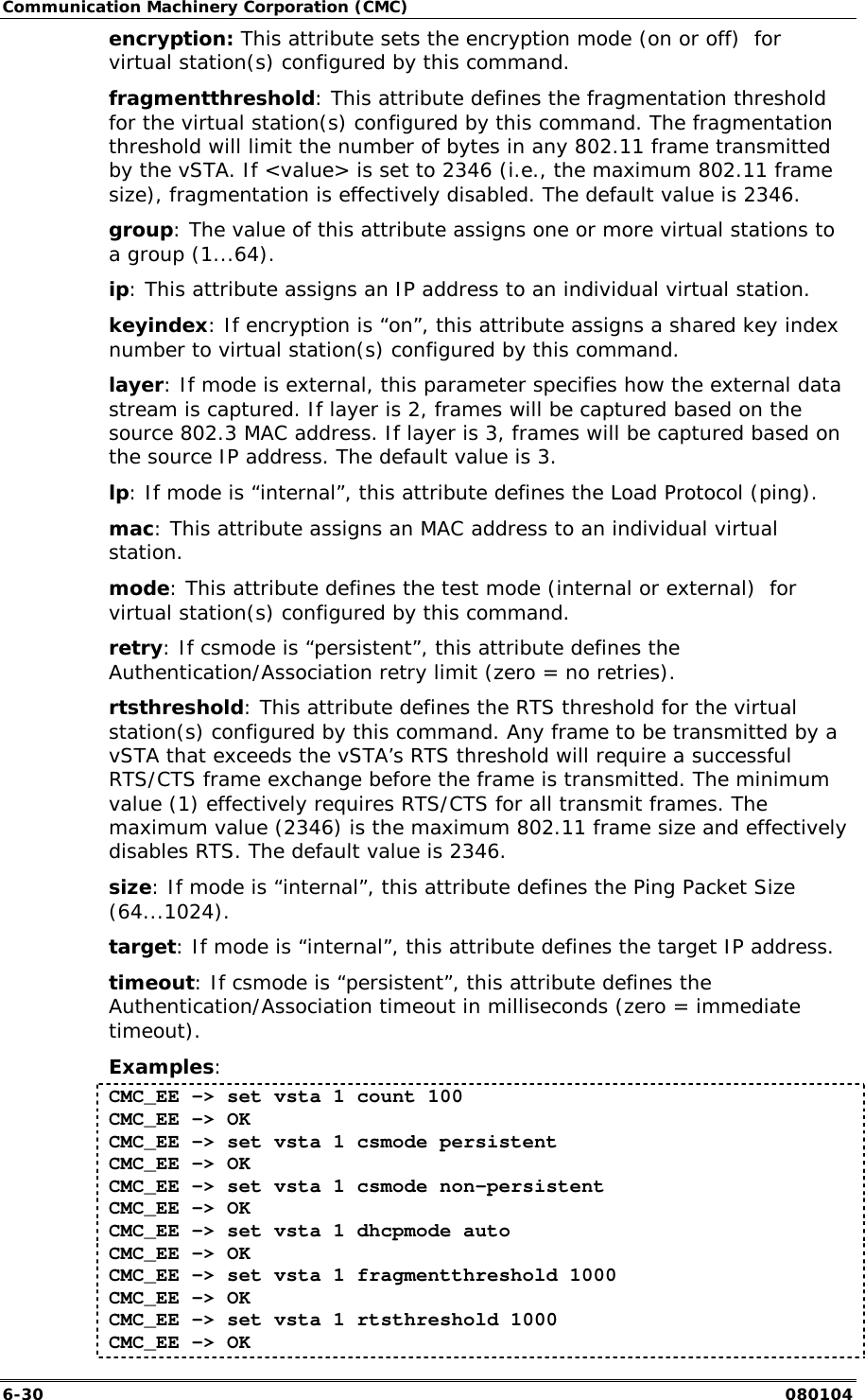 Communication Machinery Corporation (CMC) 6-30   080104 encryption: This attribute sets the encryption mode (on or off)  for virtual station(s) configured by this command. fragmentthreshold: This attribute defines the fragmentation threshold for the virtual station(s) configured by this command. The fragmentation threshold will limit the number of bytes in any 802.11 frame transmitted by the vSTA. If <value> is set to 2346 (i.e., the maximum 802.11 frame size), fragmentation is effectively disabled. The default value is 2346. group: The value of this attribute assigns one or more virtual stations to a group (1...64). ip: This attribute assigns an IP address to an individual virtual station. keyindex: If encryption is &ldquo;on&rdquo;, this attribute assigns a shared key index number to virtual station(s) configured by this command. layer: If mode is external, this parameter specifies how the external data stream is captured. If layer is 2, frames will be captured based on the source 802.3 MAC address. If layer is 3, frames will be captured based on the source IP address. The default value is 3. lp: If mode is &ldquo;internal&rdquo;, this attribute defines the Load Protocol (ping). mac: This attribute assigns an MAC address to an individual virtual station. mode: This attribute defines the test mode (internal or external)  for virtual station(s) configured by this command. retry: If csmode is &ldquo;persistent&rdquo;, this attribute defines the  Authentication/Association retry limit (zero = no retries). rtsthreshold: This attribute defines the RTS threshold for the virtual station(s) configured by this command. Any frame to be transmitted by a vSTA that exceeds the vSTA&rsquo;s RTS threshold will require a successful RTS/CTS frame exchange before the frame is transmitted. The minimum value (1) effectively requires RTS/CTS for all transmit frames. The maximum value (2346) is the maximum 802.11 frame size and effectively disables RTS. The default value is 2346. size: If mode is &ldquo;internal&rdquo;, this attribute defines the Ping Packet Size (64...1024). target: If mode is &ldquo;internal&rdquo;, this attribute defines the target IP address. timeout: If csmode is &ldquo;persistent&rdquo;, this attribute defines the Authentication/Association timeout in milliseconds (zero = immediate timeout). Examples: CMC_EE -> set vsta 1 count 100 CMC_EE -> OK CMC_EE -> set vsta 1 csmode persistent CMC_EE -> OK CMC_EE -> set vsta 1 csmode non-persistent CMC_EE -> OK CMC_EE -> set vsta 1 dhcpmode auto CMC_EE -> OK CMC_EE -> set vsta 1 fragmentthreshold 1000 CMC_EE -> OK CMC_EE -> set vsta 1 rtsthreshold 1000 CMC_EE -> OK 