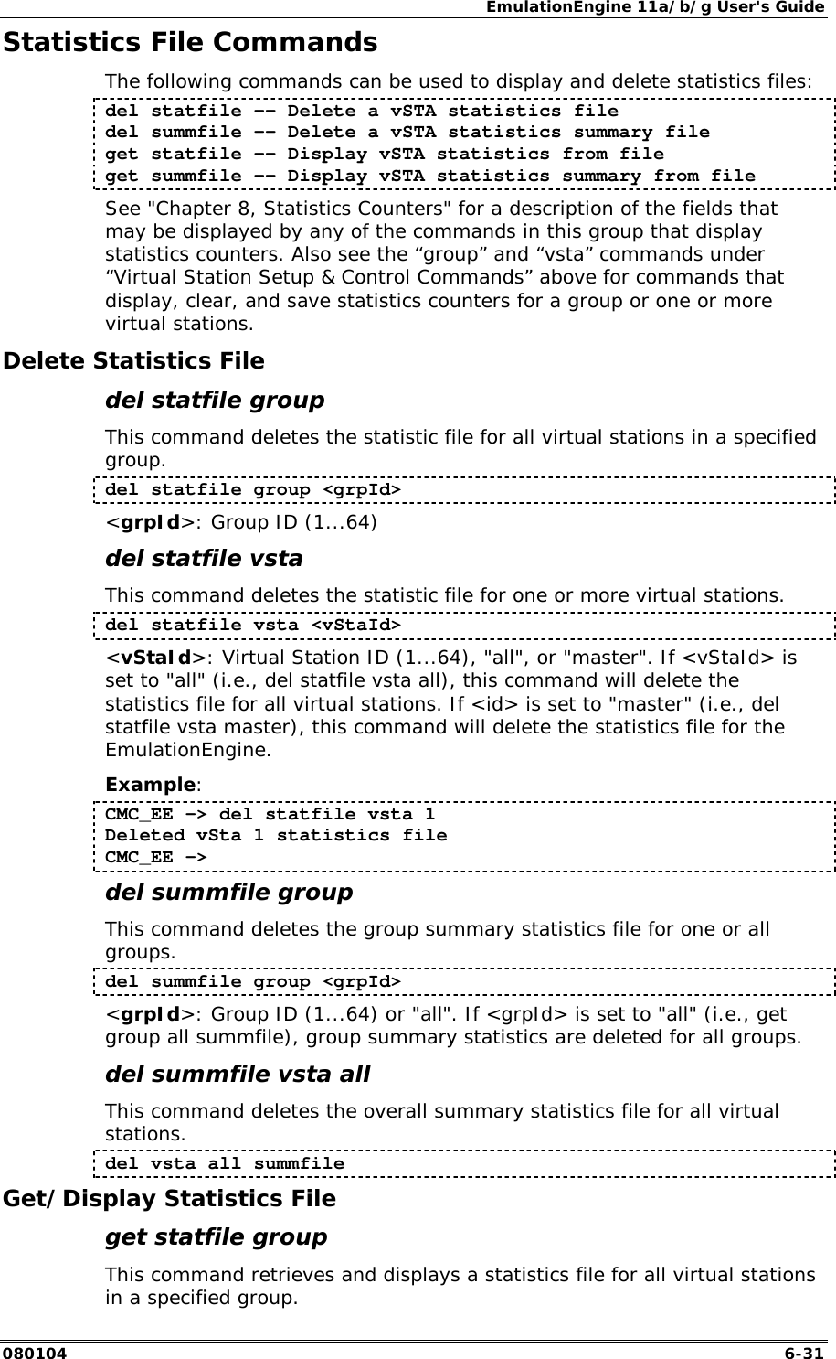 EmulationEngine 11a/b/g User's Guide 080104  6-31 Statistics File Commands The following commands can be used to display and delete statistics files: del statfile -- Delete a vSTA statistics file del summfile -- Delete a vSTA statistics summary file get statfile -- Display vSTA statistics from file get summfile -- Display vSTA statistics summary from file See "Chapter 8, Statistics Counters" for a description of the fields that may be displayed by any of the commands in this group that display statistics counters. Also see the &ldquo;group&rdquo; and &ldquo;vsta&rdquo; commands under &ldquo;Virtual Station Setup &amp; Control Commands&rdquo; above for commands that display, clear, and save statistics counters for a group or one or more virtual stations. Delete Statistics File del statfile group This command deletes the statistic file for all virtual stations in a specified group.  del statfile group <grpId> <grpId>: Group ID (1...64) del statfile vsta This command deletes the statistic file for one or more virtual stations. del statfile vsta <vStaId> <vStaId>: Virtual Station ID (1...64), "all", or "master". If <vStaId> is set to "all" (i.e., del statfile vsta all), this command will delete the statistics file for all virtual stations. If <id> is set to "master" (i.e., del statfile vsta master), this command will delete the statistics file for the EmulationEngine. Example: CMC_EE -> del statfile vsta 1 Deleted vSta 1 statistics file CMC_EE -> del summfile group This command deletes the group summary statistics file for one or all groups.  del summfile group <grpId> <grpId>: Group ID (1...64) or "all". If <grpId> is set to "all" (i.e., get group all summfile), group summary statistics are deleted for all groups. del summfile vsta all This command deletes the overall summary statistics file for all virtual stations.  del vsta all summfile Get/Display Statistics File get statfile group This command retrieves and displays a statistics file for all virtual stations in a specified group. 