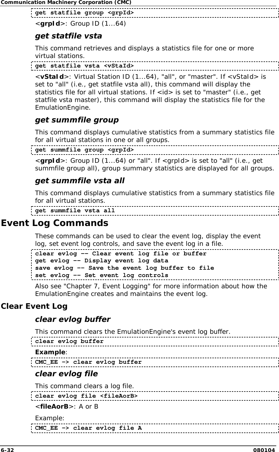 Communication Machinery Corporation (CMC) 6-32   080104 get statfile group <grpId> <grpId>: Group ID (1...64) get statfile vsta This command retrieves and displays a statistics file for one or more virtual stations.  get statfile vsta <vStaId> <vStaId>: Virtual Station ID (1...64), "all", or "master". If <vStaId> is set to "all" (i.e., get statfile vsta all), this command will display the statistics file for all virtual stations. If <id> is set to "master" (i.e., get statfile vsta master), this command will display the statistics file for the EmulationEngine. get summfile group This command displays cumulative statistics from a summary statistics file for all virtual stations in one or all groups.  get summfile group <grpId> <grpId>: Group ID (1...64) or "all". If <grpId> is set to "all" (i.e., get summfile group all), group summary statistics are displayed for all groups. get summfile vsta all This command displays cumulative statistics from a summary statistics file for all virtual stations. get summfile vsta all Event Log Commands These commands can be used to clear the event log, display the event log, set event log controls, and save the event log in a file. clear evlog -- Clear event log file or buffer get evlog -- Display event log data save evlog -- Save the event log buffer to file set evlog -- Set event log controls Also see "Chapter 7, Event Logging" for more information about how the EmulationEngine creates and maintains the event log. Clear Event Log clear evlog buffer This command clears the EmulationEngine's event log buffer. clear evlog buffer Example: CMC_EE -> clear evlog buffer clear evlog file This command clears a log file. clear evlog file <fileAorB> <fileAorB>: A or B Example: CMC_EE -> clear evlog file A 