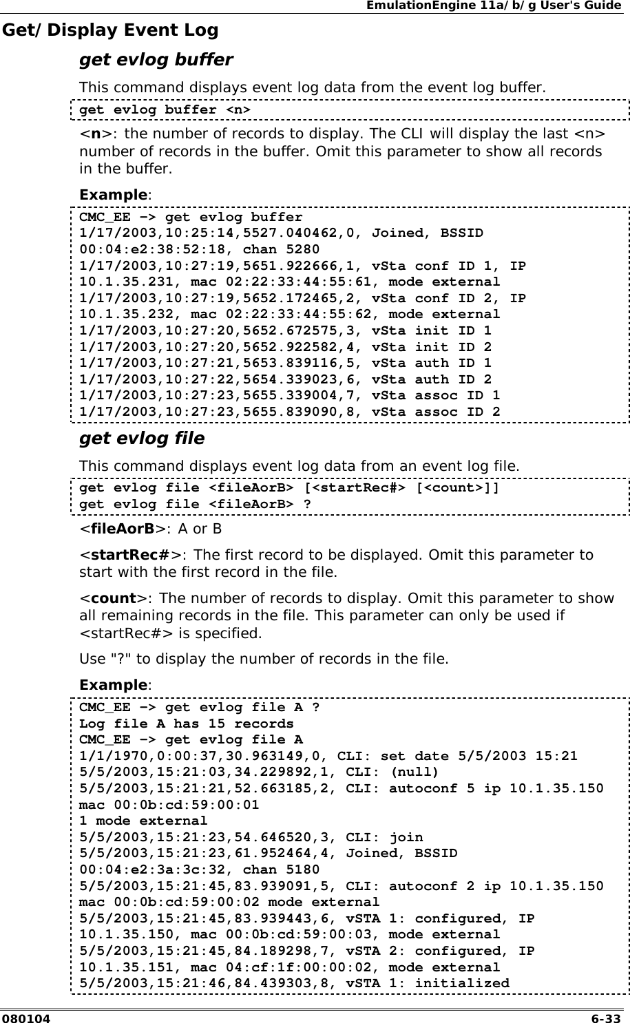 EmulationEngine 11a/b/g User's Guide 080104  6-33 Get/Display Event Log get evlog buffer This command displays event log data from the event log buffer. get evlog buffer <n> <n>: the number of records to display. The CLI will display the last <n> number of records in the buffer. Omit this parameter to show all records in the buffer. Example: CMC_EE -> get evlog buffer 1/17/2003,10:25:14,5527.040462,0, Joined, BSSID 00:04:e2:38:52:18, chan 5280 1/17/2003,10:27:19,5651.922666,1, vSta conf ID 1, IP 10.1.35.231, mac 02:22:33:44:55:61, mode external 1/17/2003,10:27:19,5652.172465,2, vSta conf ID 2, IP 10.1.35.232, mac 02:22:33:44:55:62, mode external 1/17/2003,10:27:20,5652.672575,3, vSta init ID 1 1/17/2003,10:27:20,5652.922582,4, vSta init ID 2 1/17/2003,10:27:21,5653.839116,5, vSta auth ID 1 1/17/2003,10:27:22,5654.339023,6, vSta auth ID 2 1/17/2003,10:27:23,5655.339004,7, vSta assoc ID 1 1/17/2003,10:27:23,5655.839090,8, vSta assoc ID 2 get evlog file This command displays event log data from an event log file. get evlog file <fileAorB> [<startRec#> [<count>]] get evlog file <fileAorB> ? <fileAorB>: A or B <startRec#>: The first record to be displayed. Omit this parameter to start with the first record in the file. <count>: The number of records to display. Omit this parameter to show all remaining records in the file. This parameter can only be used if <startRec#> is specified. Use "?" to display the number of records in the file. Example: CMC_EE -> get evlog file A ? Log file A has 15 records CMC_EE -> get evlog file A 1/1/1970,0:00:37,30.963149,0, CLI: set date 5/5/2003 15:21 5/5/2003,15:21:03,34.229892,1, CLI: (null) 5/5/2003,15:21:21,52.663185,2, CLI: autoconf 5 ip 10.1.35.150 mac 00:0b:cd:59:00:01 1 mode external 5/5/2003,15:21:23,54.646520,3, CLI: join 5/5/2003,15:21:23,61.952464,4, Joined, BSSID 00:04:e2:3a:3c:32, chan 5180 5/5/2003,15:21:45,83.939091,5, CLI: autoconf 2 ip 10.1.35.150 mac 00:0b:cd:59:00:02 mode external 5/5/2003,15:21:45,83.939443,6, vSTA 1: configured, IP 10.1.35.150, mac 00:0b:cd:59:00:03, mode external 5/5/2003,15:21:45,84.189298,7, vSTA 2: configured, IP 10.1.35.151, mac 04:cf:1f:00:00:02, mode external 5/5/2003,15:21:46,84.439303,8, vSTA 1: initialized 
