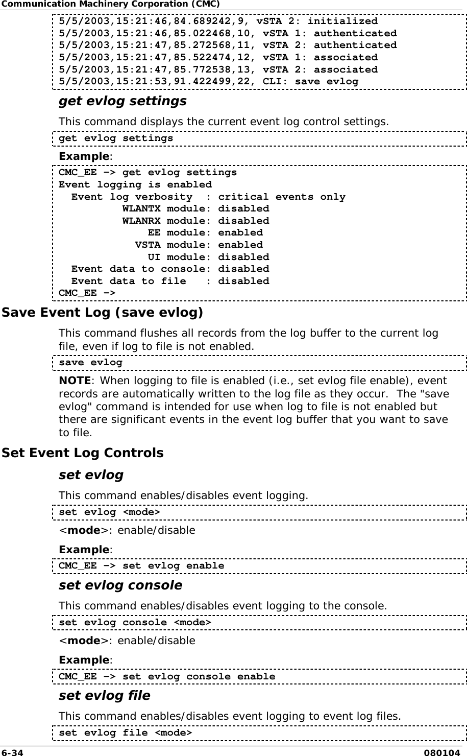 Communication Machinery Corporation (CMC) 6-34   080104 5/5/2003,15:21:46,84.689242,9, vSTA 2: initialized 5/5/2003,15:21:46,85.022468,10, vSTA 1: authenticated 5/5/2003,15:21:47,85.272568,11, vSTA 2: authenticated 5/5/2003,15:21:47,85.522474,12, vSTA 1: associated 5/5/2003,15:21:47,85.772538,13, vSTA 2: associated 5/5/2003,15:21:53,91.422499,22, CLI: save evlog get evlog settings This command displays the current event log control settings. get evlog settings Example: CMC_EE -> get evlog settings Event logging is enabled   Event log verbosity  : critical events only           WLANTX module: disabled           WLANRX module: disabled               EE module: enabled             VSTA module: enabled               UI module: disabled   Event data to console: disabled   Event data to file   : disabled CMC_EE -> Save Event Log (save evlog) This command flushes all records from the log buffer to the current log file, even if log to file is not enabled.  save evlog NOTE: When logging to file is enabled (i.e., set evlog file enable), event records are automatically written to the log file as they occur.  The "save evlog" command is intended for use when log to file is not enabled but there are significant events in the event log buffer that you want to save to file. Set Event Log Controls set evlog This command enables/disables event logging. set evlog <mode> <mode>: enable/disable Example: CMC_EE -> set evlog enable set evlog console This command enables/disables event logging to the console.  set evlog console <mode> <mode>: enable/disable Example: CMC_EE -> set evlog console enable set evlog file This command enables/disables event logging to event log files.  set evlog file <mode> 