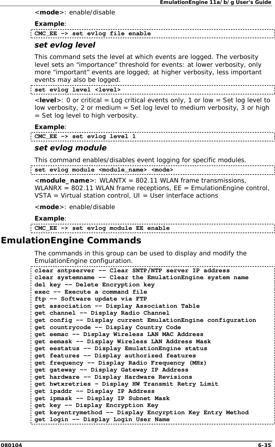 EmulationEngine 11a/b/g User's Guide 080104  6-35 <mode>: enable/disable Example: CMC_EE -> set evlog file enable set evlog level This command sets the level at which events are logged. The verbosity level sets an &ldquo;importance&rdquo; threshold for events: at lower verbosity, only more &ldquo;important&rdquo; events are logged; at higher verbosity, less important events may also be logged. set evlog level <level> <level>: 0 or critical = Log critical events only, 1 or low = Set log level to low verbosity, 2 or medium = Set log level to medium verbosity, 3 or high = Set log level to high verbosity.  Example: CMC_EE -> set evlog level 1 set evlog module This command enables/disables event logging for specific modules. set evlog module <module_name> <mode> <module_name>: WLANTX = 802.11 WLAN frame transmissions, WLANRX = 802.11 WLAN frame receptions, EE = EmulationEngine control, VSTA = Virtual station control, UI = User interface actions <mode>: enable/disable Example: CMC_EE -> set evlog module EE enable EmulationEngine Commands The commands in this group can be used to display and modify the EmulationEngine configuration.  clear sntpserver -- Clear SNTP/NTP server IP address clear systemname -- Clear the EmulationEngine system name del key -- Delete Encryption key exec -- Execute a command file ftp -- Software update via FTP get association -- Display Association Table get channel -- Display Radio Channel get config -- Display current EmulationEngine configuration get countrycode -- Display Country Code get eemac -- Display Wireless LAN MAC Address get eemask -- Display Wireless LAN Address Mask get eestatus -- Display EmulationEngine status get features -&ndash; Display authorized features get frequency -- Display Radio Frequency (MHz) get gateway -- Display Gateway IP Address get hardware -- Display Hardware Revisions get hwtxretries &ndash; Display HW Transmit Retry Limit get ipaddr -- Display IP Address get ipmask -- Display IP Subnet Mask get key -- Display Encryption Key get keyentrymethod -- Display Encyrption Key Entry Method get login -- Display Login User Name 