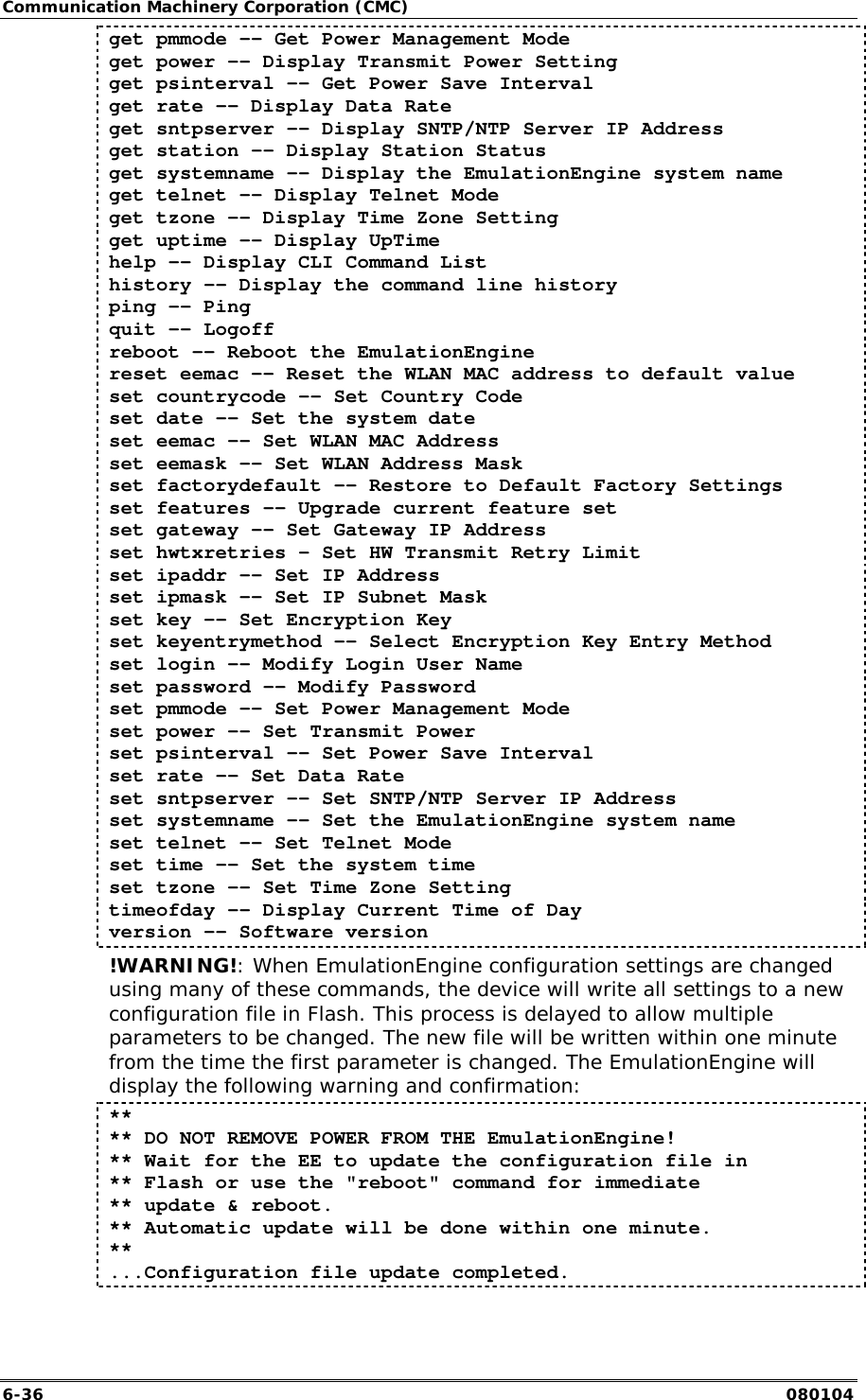Communication Machinery Corporation (CMC) 6-36   080104 get pmmode -- Get Power Management Mode get power -- Display Transmit Power Setting get psinterval -&ndash; Get Power Save Interval get rate -- Display Data Rate get sntpserver -- Display SNTP/NTP Server IP Address get station -- Display Station Status get systemname -- Display the EmulationEngine system name get telnet -- Display Telnet Mode get tzone -- Display Time Zone Setting get uptime -- Display UpTime help -- Display CLI Command List history -- Display the command line history ping -- Ping quit -- Logoff reboot -- Reboot the EmulationEngine reset eemac -- Reset the WLAN MAC address to default value set countrycode -- Set Country Code set date -- Set the system date set eemac -- Set WLAN MAC Address set eemask -- Set WLAN Address Mask set factorydefault -- Restore to Default Factory Settings set features -- Upgrade current feature set set gateway -- Set Gateway IP Address set hwtxretries &ndash; Set HW Transmit Retry Limit set ipaddr -- Set IP Address set ipmask -- Set IP Subnet Mask set key -- Set Encryption Key set keyentrymethod -- Select Encryption Key Entry Method set login -- Modify Login User Name set password -- Modify Password set pmmode -- Set Power Management Mode set power -- Set Transmit Power set psinterval -- Set Power Save Interval set rate -- Set Data Rate set sntpserver -- Set SNTP/NTP Server IP Address set systemname -- Set the EmulationEngine system name set telnet -- Set Telnet Mode set time -- Set the system time set tzone -- Set Time Zone Setting timeofday -- Display Current Time of Day version -- Software version !WARNING!: When EmulationEngine configuration settings are changed using many of these commands, the device will write all settings to a new configuration file in Flash. This process is delayed to allow multiple parameters to be changed. The new file will be written within one minute from the time the first parameter is changed. The EmulationEngine will display the following warning and confirmation: ** ** DO NOT REMOVE POWER FROM THE EmulationEngine! ** Wait for the EE to update the configuration file in  ** Flash or use the "reboot" command for immediate  ** update &amp; reboot. ** Automatic update will be done within one minute. ** ...Configuration file update completed. 