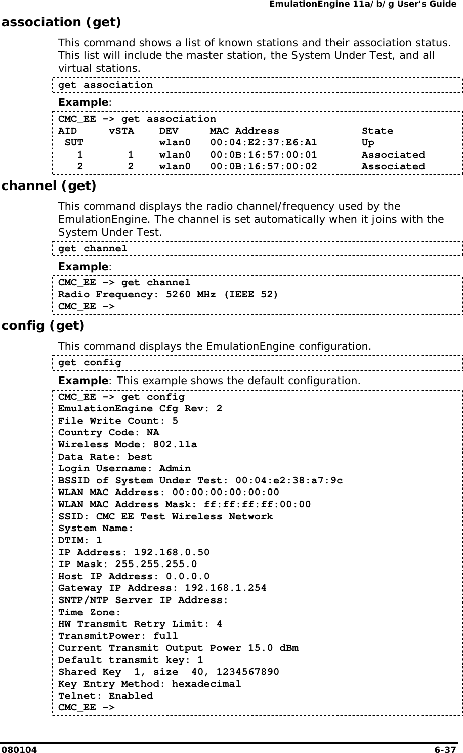 EmulationEngine 11a/b/g User's Guide 080104  6-37 association (get) This command shows a list of known stations and their association status. This list will include the master station, the System Under Test, and all virtual stations. get association Example: CMC_EE -> get association AID     vSTA    DEV     MAC Address             State  SUT            wlan0   00:04:E2:37:E6:A1       Up    1       1    wlan0   00:0B:16:57:00:01       Associated    2       2    wlan0   00:0B:16:57:00:02       Associated channel (get) This command displays the radio channel/frequency used by the EmulationEngine. The channel is set automatically when it joins with the System Under Test.  get channel Example: CMC_EE -> get channel Radio Frequency: 5260 MHz (IEEE 52) CMC_EE -> config (get) This command displays the EmulationEngine configuration.  get config Example: This example shows the default configuration. CMC_EE -> get config EmulationEngine Cfg Rev: 2 File Write Count: 5 Country Code: NA Wireless Mode: 802.11a Data Rate: best Login Username: Admin BSSID of System Under Test: 00:04:e2:38:a7:9c WLAN MAC Address: 00:00:00:00:00:00 WLAN MAC Address Mask: ff:ff:ff:ff:00:00 SSID: CMC EE Test Wireless Network System Name: DTIM: 1 IP Address: 192.168.0.50 IP Mask: 255.255.255.0 Host IP Address: 0.0.0.0 Gateway IP Address: 192.168.1.254 SNTP/NTP Server IP Address: Time Zone: HW Transmit Retry Limit: 4 TransmitPower: full Current Transmit Output Power 15.0 dBm Default transmit key: 1 Shared Key  1, size  40, 1234567890 Key Entry Method: hexadecimal Telnet: Enabled CMC_EE -> 