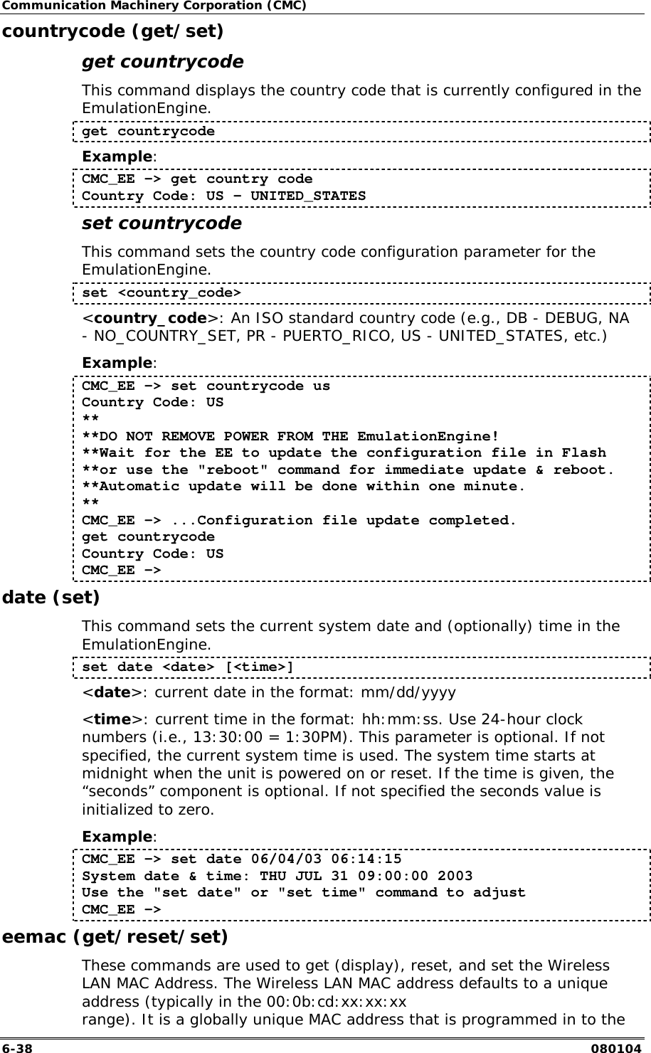 Communication Machinery Corporation (CMC) 6-38   080104 countrycode (get/set) get countrycode This command displays the country code that is currently configured in the EmulationEngine. get countrycode Example: CMC_EE -> get country code Country Code: US - UNITED_STATES set countrycode This command sets the country code configuration parameter for the EmulationEngine. set <country_code> <country_code>: An ISO standard country code (e.g., DB - DEBUG, NA - NO_COUNTRY_SET, PR - PUERTO_RICO, US - UNITED_STATES, etc.) Example: CMC_EE -> set countrycode us Country Code: US ** **DO NOT REMOVE POWER FROM THE EmulationEngine! **Wait for the EE to update the configuration file in Flash **or use the "reboot" command for immediate update &amp; reboot. **Automatic update will be done within one minute. ** CMC_EE -> ...Configuration file update completed. get countrycode Country Code: US CMC_EE -> date (set) This command sets the current system date and (optionally) time in the EmulationEngine. set date <date> [<time>] <date>: current date in the format: mm/dd/yyyy <time>: current time in the format: hh:mm:ss. Use 24-hour clock numbers (i.e., 13:30:00 = 1:30PM). This parameter is optional. If not specified, the current system time is used. The system time starts at midnight when the unit is powered on or reset. If the time is given, the &ldquo;seconds&rdquo; component is optional. If not specified the seconds value is initialized to zero. Example: CMC_EE -> set date 06/04/03 06:14:15 System date &amp; time: THU JUL 31 09:00:00 2003 Use the "set date" or "set time" command to adjust CMC_EE -> eemac (get/reset/set) These commands are used to get (display), reset, and set the Wireless LAN MAC Address. The Wireless LAN MAC address defaults to a unique address (typically in the 00:0b:cd:xx:xx:xx range). It is a globally unique MAC address that is programmed in to the 