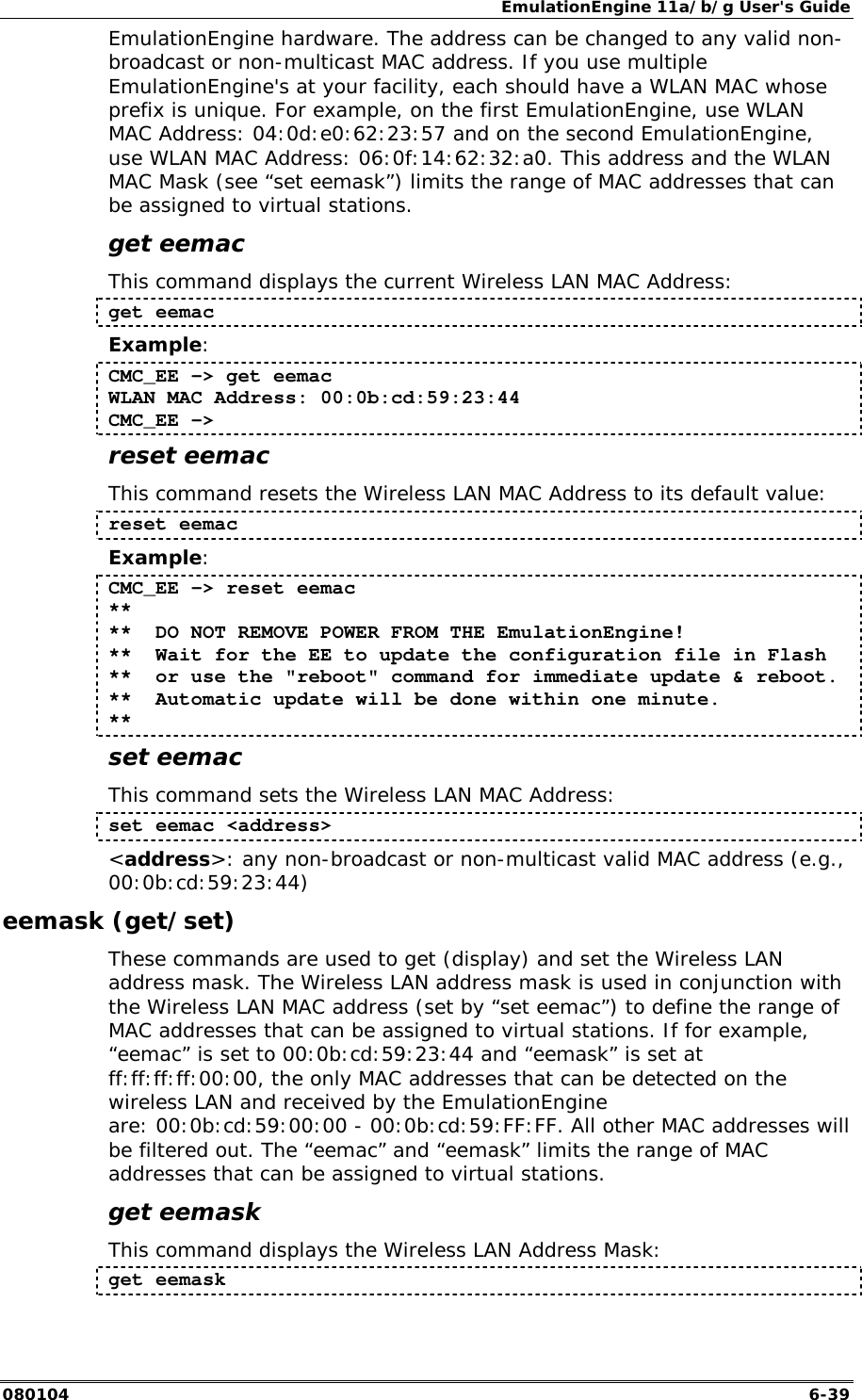EmulationEngine 11a/b/g User's Guide 080104  6-39 EmulationEngine hardware. The address can be changed to any valid non-broadcast or non-multicast MAC address. If you use multiple EmulationEngine's at your facility, each should have a WLAN MAC whose prefix is unique. For example, on the first EmulationEngine, use WLAN MAC Address: 04:0d:e0:62:23:57 and on the second EmulationEngine, use WLAN MAC Address: 06:0f:14:62:32:a0. This address and the WLAN MAC Mask (see &ldquo;set eemask&rdquo;) limits the range of MAC addresses that can be assigned to virtual stations.  get eemac This command displays the current Wireless LAN MAC Address: get eemac Example: CMC_EE -> get eemac WLAN MAC Address: 00:0b:cd:59:23:44 CMC_EE -> reset eemac This command resets the Wireless LAN MAC Address to its default value: reset eemac Example: CMC_EE -> reset eemac ** **  DO NOT REMOVE POWER FROM THE EmulationEngine! **  Wait for the EE to update the configuration file in Flash **  or use the "reboot" command for immediate update &amp; reboot. **  Automatic update will be done within one minute. ** set eemac This command sets the Wireless LAN MAC Address: set eemac <address> <address>: any non-broadcast or non-multicast valid MAC address (e.g., 00:0b:cd:59:23:44) eemask (get/set) These commands are used to get (display) and set the Wireless LAN address mask. The Wireless LAN address mask is used in conjunction with the Wireless LAN MAC address (set by &ldquo;set eemac&rdquo;) to define the range of MAC addresses that can be assigned to virtual stations. If for example, &ldquo;eemac&rdquo; is set to 00:0b:cd:59:23:44 and &ldquo;eemask&rdquo; is set at ff:ff:ff:ff:00:00, the only MAC addresses that can be detected on the wireless LAN and received by the EmulationEngine are: 00:0b:cd:59:00:00 - 00:0b:cd:59:FF:FF. All other MAC addresses will be filtered out. The &ldquo;eemac&rdquo; and &ldquo;eemask&rdquo; limits the range of MAC addresses that can be assigned to virtual stations. get eemask This command displays the Wireless LAN Address Mask: get eemask 