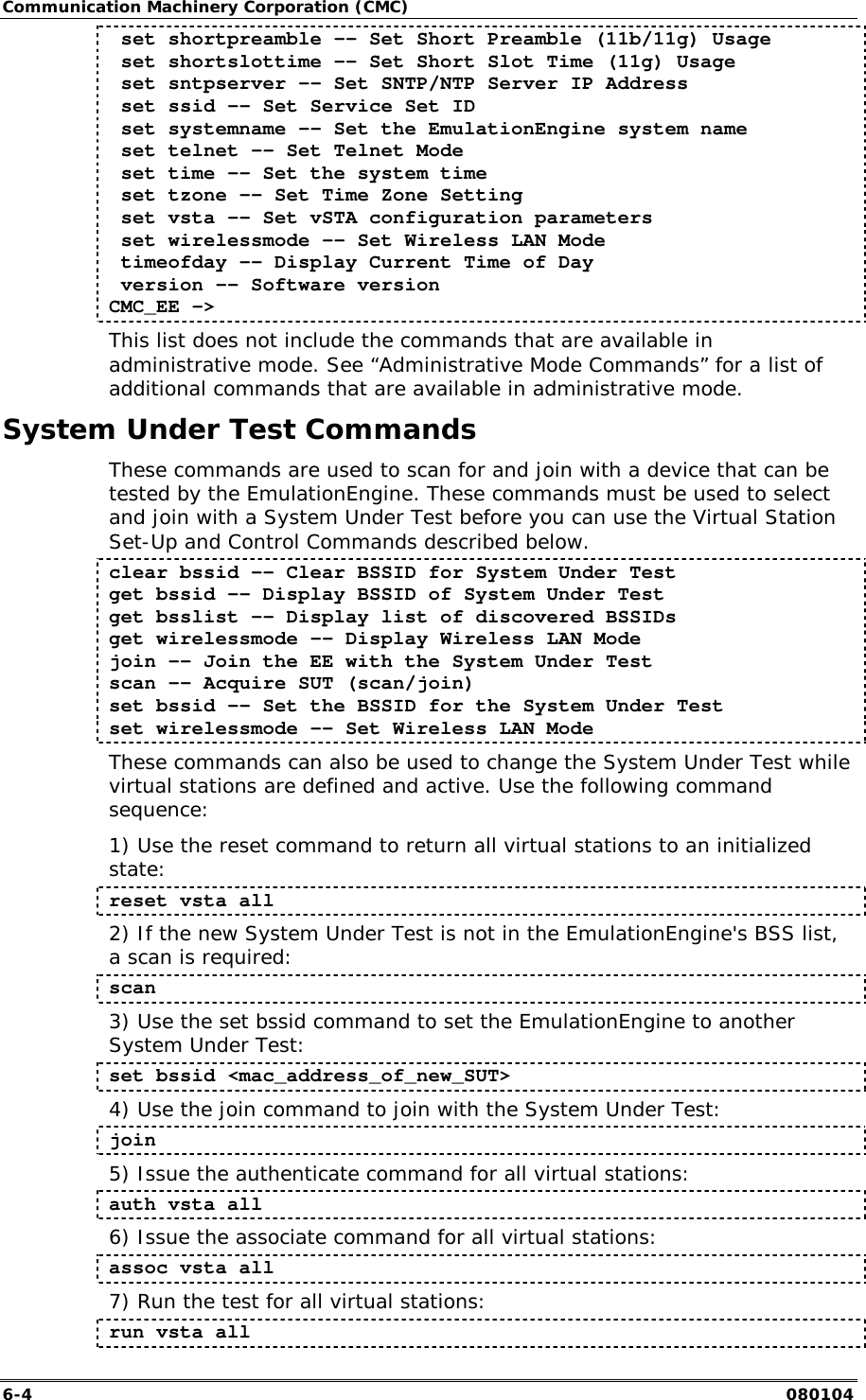Communication Machinery Corporation (CMC) 6-4   080104  set shortpreamble -- Set Short Preamble (11b/11g) Usage  set shortslottime -- Set Short Slot Time (11g) Usage  set sntpserver -- Set SNTP/NTP Server IP Address  set ssid -- Set Service Set ID  set systemname -- Set the EmulationEngine system name  set telnet -- Set Telnet Mode  set time -- Set the system time  set tzone -- Set Time Zone Setting  set vsta -- Set vSTA configuration parameters  set wirelessmode -- Set Wireless LAN Mode  timeofday -- Display Current Time of Day  version -- Software version CMC_EE -> This list does not include the commands that are available in administrative mode. See &ldquo;Administrative Mode Commands&rdquo; for a list of additional commands that are available in administrative mode.  System Under Test Commands These commands are used to scan for and join with a device that can be tested by the EmulationEngine. These commands must be used to select and join with a System Under Test before you can use the Virtual Station Set-Up and Control Commands described below. clear bssid -- Clear BSSID for System Under Test get bssid -- Display BSSID of System Under Test get bsslist -- Display list of discovered BSSIDs get wirelessmode -- Display Wireless LAN Mode join -- Join the EE with the System Under Test scan -- Acquire SUT (scan/join) set bssid -- Set the BSSID for the System Under Test set wirelessmode -- Set Wireless LAN Mode These commands can also be used to change the System Under Test while virtual stations are defined and active. Use the following command sequence: 1) Use the reset command to return all virtual stations to an initialized state: reset vsta all 2) If the new System Under Test is not in the EmulationEngine's BSS list, a scan is required: scan 3) Use the set bssid command to set the EmulationEngine to another System Under Test: set bssid <mac_address_of_new_SUT> 4) Use the join command to join with the System Under Test: join 5) Issue the authenticate command for all virtual stations: auth vsta all 6) Issue the associate command for all virtual stations: assoc vsta all 7) Run the test for all virtual stations: run vsta all 