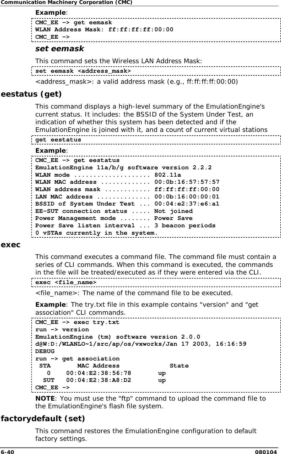 Communication Machinery Corporation (CMC) 6-40   080104 Example: CMC_EE -> get eemask WLAN Address Mask: ff:ff:ff:ff:00:00 CMC_EE -> set eemask This command sets the Wireless LAN Address Mask: set eemask <address_mask> <address_mask>: a valid address mask (e.g., ff:ff:ff:ff:00:00) eestatus (get) This command displays a high-level summary of the EmulationEngine's current status. It includes: the BSSID of the System Under Test, an indication of whether this system has been detected and if the EmulationEngine is joined with it, and a count of current virtual stations get eestatus Example: CMC_EE -> get eestatus EmulationEngine 11a/b/g software version 2.2.2 WLAN mode .................... 802.11a WLAN MAC address ............. 00:0b:16:57:57:57 WLAN address mask ............ ff:ff:ff:ff:00:00 LAN MAC address .............. 00:0b:16:00:00:01 BSSID of System Under Test ... 00:04:e2:37:e6:a1 EE-SUT connection status ..... Not joined Power Management mode ........ Power Save Power Save listen interval ... 3 beacon periods 0 vSTAs currently in the system. exec This command executes a command file. The command file must contain a series of CLI commands. When this command is executed, the commands in the file will be treated/executed as if they were entered via the CLI.  exec <file_name> <file_name>: The name of the command file to be executed. Example: The try.txt file in this example contains "version" and "get association" CLI commands.  CMC_EE -> exec try.txt run -> version EmulationEngine (tm) software version 2.0.0 d@W:D:/WLANLO~1/src/ap/os/vxworks/Jan 17 2003, 16:16:59 DEBUG run -> get association  STA       MAC Address             State    0    00:04:E2:38:56:78       up   SUT   00:04:E2:38:A8:D2       up CMC_EE -> NOTE: You must use the "ftp" command to upload the command file to the EmulationEngine's flash file system. factorydefault (set) This command restores the EmulationEngine configuration to default factory settings. 