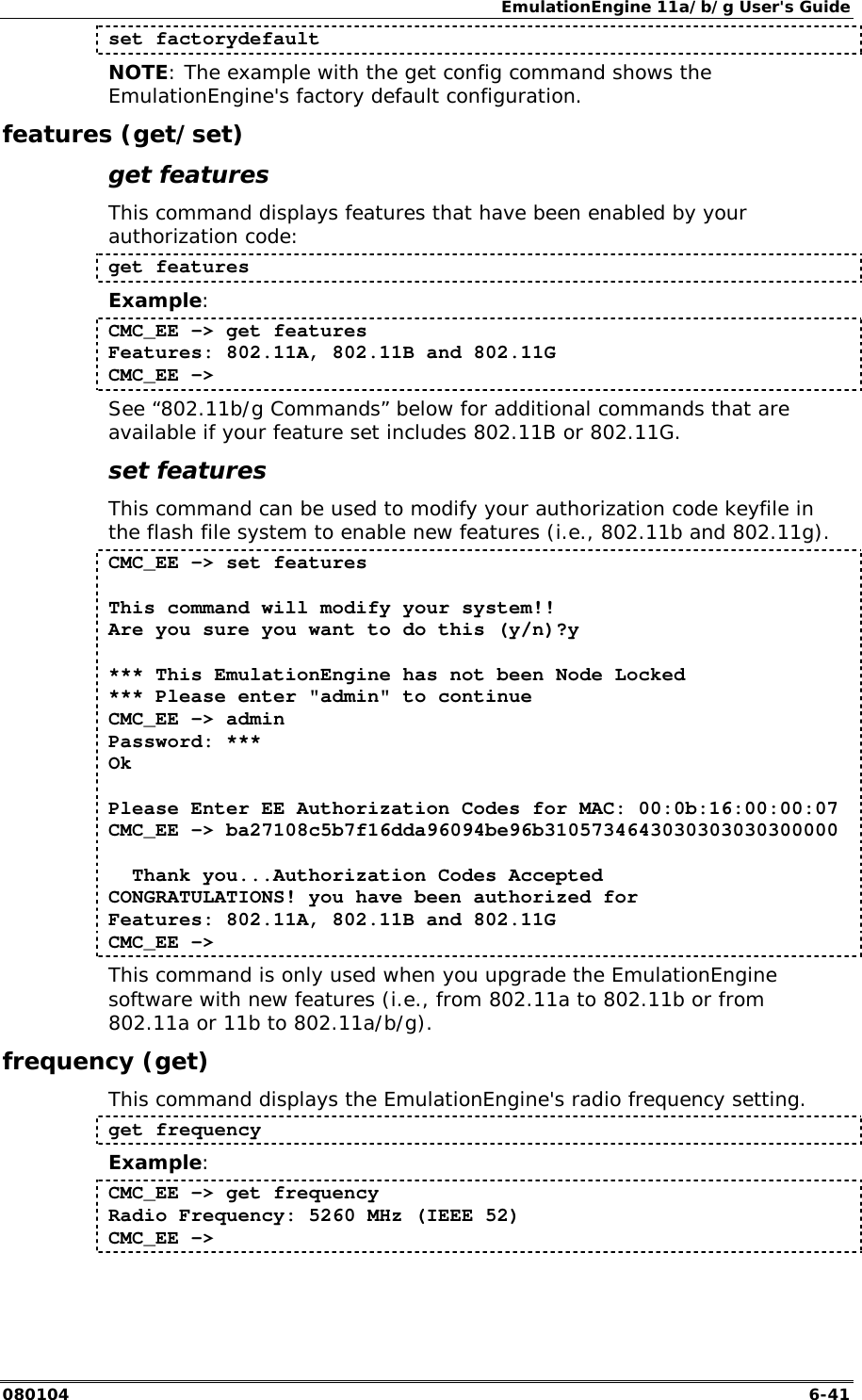 EmulationEngine 11a/b/g User's Guide 080104  6-41 set factorydefault NOTE: The example with the get config command shows the EmulationEngine's factory default configuration. features (get/set) get features This command displays features that have been enabled by your authorization code: get features Example: CMC_EE -> get features Features: 802.11A, 802.11B and 802.11G CMC_EE -> See &ldquo;802.11b/g Commands&rdquo; below for additional commands that are available if your feature set includes 802.11B or 802.11G. set features This command can be used to modify your authorization code keyfile in the flash file system to enable new features (i.e., 802.11b and 802.11g).  CMC_EE -> set features   This command will modify your system!! Are you sure you want to do this (y/n)?y   *** This EmulationEngine has not been Node Locked *** Please enter "admin" to continue CMC_EE -> admin Password: *** Ok   Please Enter EE Authorization Codes for MAC: 00:0b:16:00:00:07 CMC_EE -> ba27108c5b7f16dda96094be96b3105734643030303030300000     Thank you...Authorization Codes Accepted CONGRATULATIONS! you have been authorized for Features: 802.11A, 802.11B and 802.11G CMC_EE ->  This command is only used when you upgrade the EmulationEngine software with new features (i.e., from 802.11a to 802.11b or from 802.11a or 11b to 802.11a/b/g). frequency (get) This command displays the EmulationEngine's radio frequency setting. get frequency Example: CMC_EE -> get frequency Radio Frequency: 5260 MHz (IEEE 52) CMC_EE -> 